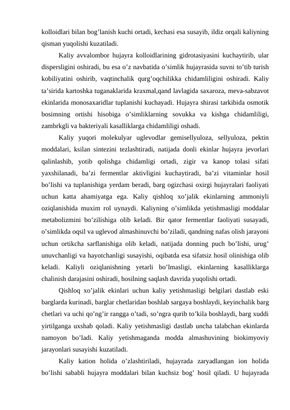 kolloidlari bilan bog’lanish kuchi ortadi, kechasi esa susayib, ildiz orqali kaliyning
qisman yuqolishi kuzatiladi.
Kaliy avvalombor hujayra kolloidlarining gidrotasiyasini kuchaytirib, ular
dispersligini oshiradi, bu esa o’z navbatida o’simlik hujayrasida suvni to’tib turish
kobiliyatini oshirib, vaqtinchalik qurg’oqchilikka chidamliligini oshiradi. Kaliy
ta’sirida kartoshka tuganaklarida kraxmal,qand lavlagida saxaroza, meva-sabzavot
ekinlarida monosaxaridlar tuplanishi kuchayadi. Hujayra shirasi tarkibida osmotik
bosimning  ortishi  hisobiga  o’simliklarning  sovukka  va  kishga  chidamliligi,
zambrkgli va bakteriyali kasalliklarga chidamliligi oshadi.
Kaliy  yuqori  molekulyar  uglevodlar  gemisellyuloza,  sellyuloza,  pektin
moddalari, ksilan sintezini tezlashtiradi, natijada donli ekinlar hujayra jevorlari
qalinlashib,  yotib  qolishga  chidamligi  ortadi,  zigir  va  kanop  tolasi  sifati
yaxshilanadi,  ba’zi  fermentlar  aktivligini  kuchaytiradi,  ba’zi  vitaminlar  hosil
bo’lishi va tuplanishiga yerdam beradi, barg ogizchasi oxirgi hujayralari faoliyati
uchun  katta  ahamiyatga  ega.  Kaliy  qishloq  xo’jalik  ekinlarning  ammoniyli
oziqlanishida muxim rol uynaydi. Kaliyning o’simlikda yetishmasligi moddalar
metabolizmini bo’zilishiga olib keladi. Bir qator fermentlar faoliyati susayadi,
o’simlikda oqsil va uglevod almashinuvchi bo’ziladi, qandning nafas olish jarayoni
uchun ortikcha sarflanishiga olib keladi, natijada donning puch bo’lishi, urug’
unuvchanligi va hayotchanligi susayishi, oqibatda esa sifatsiz hosil olinishiga olib
keladi.  Kaliyli  oziqlanishning  yetarli  bo’lmasligi,  ekinlarning  kasalliklarga
chalinish darajasini oshiradi, hosilning saqlash davrida yuqolishi ortadi.
Qishloq xo’jalik ekinlari uchun kaliy yetishmasligi belgilari dastlab eski
barglarda kurinadi, barglar chetlaridan boshlab sargaya boshlaydi, keyinchalik barg
chetlari va uchi qo’ng’ir rangga o’tadi, so’ngra qurib to’kila boshlaydi, barg xuddi
yirtilganga uxshab qoladi. Kaliy yetishmasligi dastlab uncha talabchan ekinlarda
namoyon  bo’ladi.  Kaliy  yetishmaganda  modda  almashuvining  biokimyoviy
jarayonlari susayishi kuzatiladi.
Kaliy  kation  holida  o’zlashtiriladi,  hujayrada  zaryadlangan  ion  holida
bo’lishi sababli hujayra moddalari bilan kuchsiz bog’ hosil qiladi. U hujayrada

