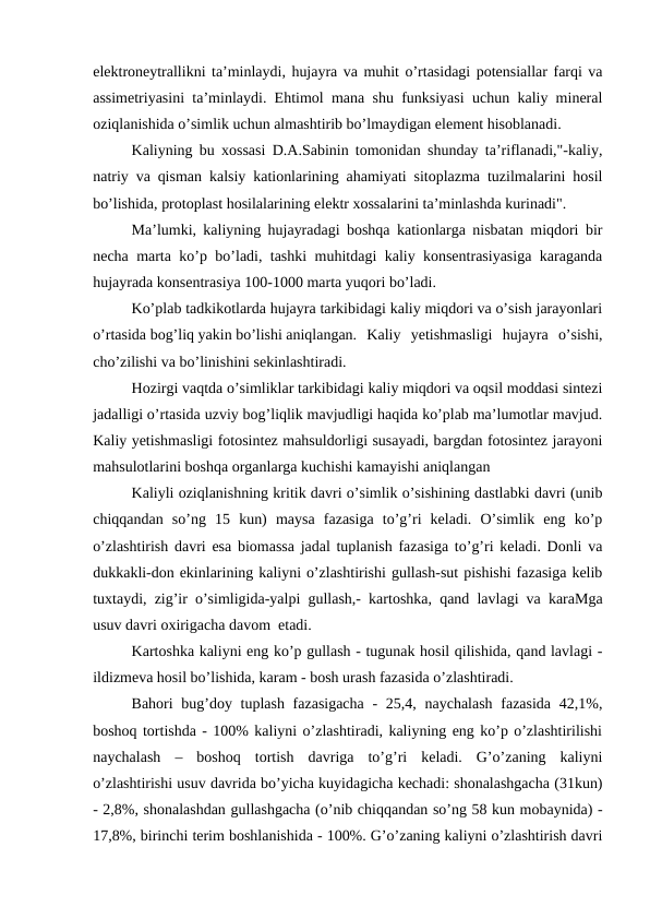 elektroneytrallikni ta’minlaydi, hujayra va muhit o’rtasidagi potensiallar farqi va
assimetriyasini ta’minlaydi. Ehtimol mana shu funksiyasi uchun kaliy mineral
oziqlanishida o’simlik uchun almashtirib bo’lmaydigan element hisoblanadi.
Kaliyning bu xossasi D.A.Sabinin tomonidan shunday ta’riflanadi,"-kaliy,
natriy va qisman kalsiy kationlarining ahamiyati sitoplazma tuzilmalarini hosil
bo’lishida, protoplast hosilalarining elektr xossalarini ta’minlashda kurinadi".
Ma’lumki, kaliyning hujayradagi boshqa kationlarga nisbatan miqdori bir
necha marta ko’p bo’ladi, tashki muhitdagi kaliy konsentrasiyasiga karaganda
hujayrada konsentrasiya 100-1000 marta yuqori bo’ladi.
Ko’plab tadkikotlarda hujayra tarkibidagi kaliy miqdori va o’sish jarayonlari
o’rtasida bog’liq yakin bo’lishi aniqlangan.  Kaliy  yetishmasligi  hujayra  o’sishi,
cho’zilishi va bo’linishini sekinlashtiradi.
Hozirgi vaqtda o’simliklar tarkibidagi kaliy miqdori va oqsil moddasi sintezi
jadalligi o’rtasida uzviy bog’liqlik mavjudligi haqida ko’plab ma’lumotlar mavjud.
Kaliy yetishmasligi fotosintez mahsuldorligi susayadi, bargdan fotosintez jarayoni
mahsulotlarini boshqa organlarga kuchishi kamayishi aniqlangan
Kaliyli oziqlanishning kritik davri o’simlik o’sishining dastlabki davri (unib
chiqqandan  so’ng  15  kun)  maysa  fazasiga  to’g’ri  keladi.  O’simlik  eng  ko’p
o’zlashtirish davri esa biomassa jadal tuplanish fazasiga to’g’ri keladi. Donli va
dukkakli-don ekinlarining kaliyni o’zlashtirishi gullash-sut pishishi fazasiga kelib
tuxtaydi, zig’ir o’simligida-yalpi gullash,- kartoshka, qand lavlagi va karaMga
usuv davri oxirigacha davom  etadi.
Kartoshka kaliyni eng ko’p gullash - tugunak hosil qilishida, qand lavlagi -
ildizmeva hosil bo’lishida, karam - bosh urash fazasida o’zlashtiradi.
Bahori bug’doy tuplash fazasigacha  - 25,4, naychalash fazasida 42,1%,
boshoq tortishda - 100% kaliyni o’zlashtiradi, kaliyning eng ko’p o’zlashtirilishi
naychalash  –  boshoq  tortish  davriga  to’g’ri  keladi.  G’o’zaning  kaliyni
o’zlashtirishi usuv davrida bo’yicha kuyidagicha kechadi: shonalashgacha (31kun)
- 2,8%, shonalashdan gullashgacha (o’nib chiqqandan so’ng 58 kun mobaynida) -
17,8%, birinchi terim boshlanishida - 100%. G’o’zaning kaliyni o’zlashtirish davri
