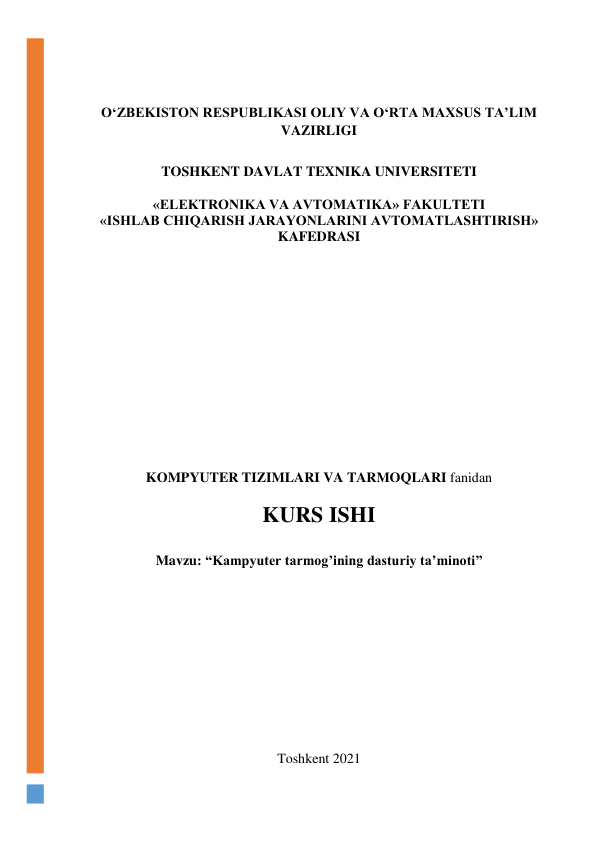  
 
O‘ZBEKISTON RESPUBLIKASI OLIY VA O‘RTA MAXSUS TA’LIM 
VAZIRLIGI 
 
TOSHKENT DAVLAT TEXNIKA UNIVERSITETI 
 
«ELEKTRONIKA VA AVTOMATIKA» FAKULTETI 
«ISHLAB CHIQARISH JARAYONLARINI AVTOMATLASHTIRISH» 
KAFEDRASI  
 
 
 
 
 
 
 
 
 
 
 
 
 
 
KOMPYUTER TIZIMLARI VA TARMOQLARI fanidan  
 
KURS ISHI 
 
Mavzu: “Kampyuter tarmog’ining dasturiy ta’minoti” 
 
 
 
 
 
 
 
 
 
Toshkent 2021 
