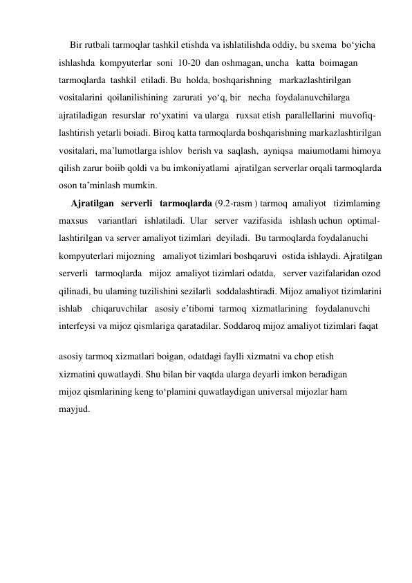      Bir rutbali tarmoqlar tashkil etishda va ishlatilishda oddiy, bu sxema  bo‘yicha  
ishlashda  kompyuterlar  soni  10-20  dan oshmagan, uncha   katta  boimagan  
tarmoqlarda  tashkil  etiladi. Bu  holda, boshqarishning   markazlashtirilgan  
vositalarini  qoilanilishining  zarurati  yo‘q, bir   necha  foydalanuvchilarga  
ajratiladigan  resurslar  ro‘yxatini  va ularga   ruxsat etish  parallellarini  muvofiq- 
lashtirish yetarli boiadi. Biroq katta tarmoqlarda boshqarishning markazlashtirilgan 
vositalari, ma’lumotlarga ishlov  berish va  saqlash,  ayniqsa  maiumotlami himoya  
qilish zarur boiib qoldi va bu imkoniyatlami  ajratilgan serverlar orqali tarmoqlarda  
oson ta’minlash mumkin. 
     Ajratilgan   serverli   tarmoqlarda (9.2-rasm ) tarmoq  amaliyot   tizimlaming  
maxsus    variantlari   ishlatiladi.  Ular   server  vazifasida   ishlash uchun  optimal-       
lashtirilgan va server amaliyot tizimlari  deyiladi.  Bu tarmoqlarda foydalanuchi  
kompyuterlari mijozning   amaliyot tizimlari boshqaruvi  ostida ishlaydi. Ajratilgan  
serverli   tarmoqlarda   mijoz  amaliyot tizimlari odatda,   server vazifalaridan ozod  
qilinadi, bu ulaming tuzilishini sezilarli  soddalashtiradi. Mijoz amaliyot tizimlarini  
ishlab    chiqaruvchilar   asosiy e’tibomi  tarmoq  xizmatlarining   foydalanuvchi  
interfeysi va mijoz qismlariga qaratadilar. Soddaroq mijoz amaliyot tizimlari faqat 
 
asosiy tarmoq xizmatlari boigan, odatdagi faylli xizmatni va chop etish  
xizmatini quwatlaydi. Shu bilan bir vaqtda ularga deyarli imkon beradigan  
mijoz qismlarining keng to‘plamini quwatlaydigan universal mijozlar ham  
mayjud. 
 
 
 
 
 
 
 
