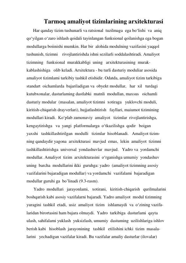            Tarmoq amaliyot tizimlarining arxitekturasi 
      Har qanday tizim tushunarli va ratsional  tuzilmaga  ega bo‘lishi  va  aniq  
qo‘yilgan o‘zaro ishlash qoidali tayinlangan funksional qoilanishga ega bogan  
modullarga boiinishi mumkin. Har bir  alohida modulning vazifasini yaqqol  
tushunish, tizimni    rivojlantirishda ishni sezilarli soddalashtiradi. Amaliyot  
tizimning   funksional  murakkabligi  uning   arxitekturasining  murak- 
kablashishiga   olib keladi. Arxitektura - bu turli dasturiy moduliar asosida  
amaliyot tizimlami tarkibiy tashkil etishidir. Odatda, amaliyot tizim tarkibiga 
standart  oichamlarda  bajariladigan va  obyekt modullar,   har  xil   turdagi 
kutubxonalar, dasturlaming dastlabki  matnli  modullan, maxsus   oichamli  
dasturiy modular  (masalan, amaliyot tizimni  xotiraga   yuklovchi moduli,  
kiritish-chiqarish drayverlari), hujjatlashtirish   fayllari, maiumot tizimining  
modullari kiradi.  Ko‘plab zamonaviy  amaliyot   tizimlar  rivojlantirishga, 
kengaytirishga   va  yangi  platformalarga  o‘tkazilishga  qodir   boigan 
yaxshi   tashkillashtirilgan  modulli   tizimlar  hisoblanadi.   Amaliyot tizim- 
ning qandaydir yagona  arxitekturasi  mavjud  emas,  lekin  amaliyot  tizimni  
tashkillashtirishga  universal  yondashuvlar  mavjud.   Yadro va  yordamchi  
modullar. Amaliyot  tizim  arxitekturasini  o‘rganishga umumiy  yondashuv  
uning  barcha  modullarini ikki  guruhga: yadro  (amaliyot tizimning asosiy  
vazifalarini bajaradigan modullar) va yordamchi  vazifalami  bajaradigan    
modullar guruhi ga  bo’linadi (9.3-rasm). 
       Yadro  modullari   jarayonlami,   xotirani,   kiritish-chiqarish   qurilmalarini  
boshqarish kabi asosiy vazifalarni bajaradi. Yadro amaliyot  modul tizimning  
yuragini  tashkil  etadi,  usiz  amaliyot  tizim   ishlamaydi  va  o‘zining vazifa- 
laridan birortasini ham bajara olmaydi.  Yadro  tarkibiga  dasturlami  qayta  
ulash, sahifalami yuklash  yuksizlash, umumiy  dastuming  uzilishlariga ishlov  
berish kabi   hisoblash  jarayonining   tashkil   etilishini ichki  tizim  masala- 
larini   yechadigan vazifalar kiradi. Bu vazifalar amaliy dasturlar (ilovalar) 
 
