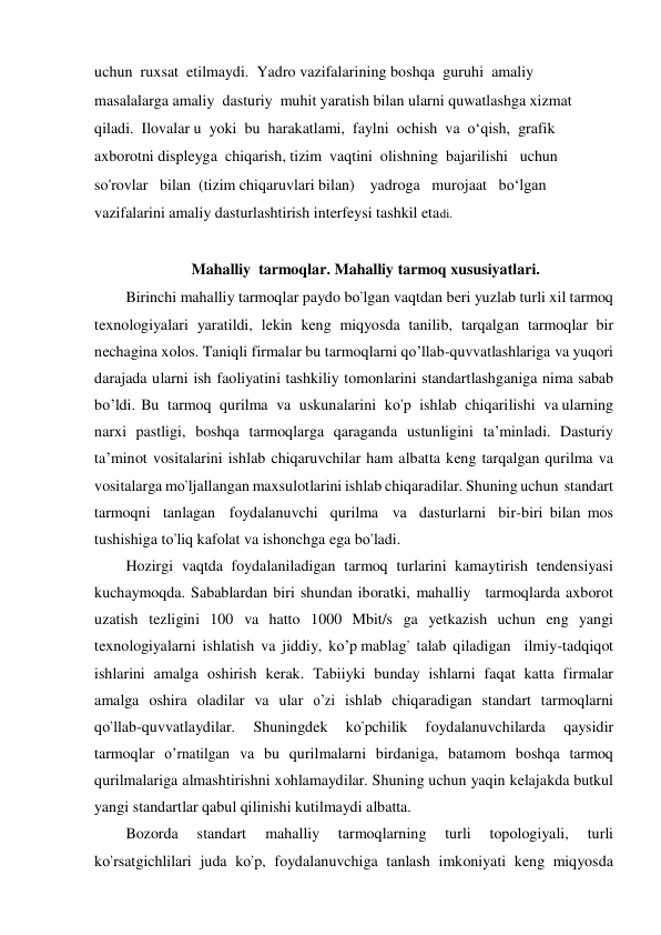 uchun  ruxsat  etilmaydi.  Yadro vazifalarining boshqa  guruhi  amaliy  
masalalarga amaliy  dasturiy  muhit yaratish bilan ularni quwatlashga xizmat  
qiladi.  Ilovalar u  yoki  bu  harakatlami,  faylni  ochish  va  o‘qish,  grafik 
axborotni displeyga  chiqarish, tizim  vaqtini  olishning  bajarilishi   uchun  
so'rovlar   bilan  (tizim chiqaruvlari bilan)    yadroga   murojaat   bo‘lgan  
vazifalarini amaliy dasturlashtirish interfeysi tashkil etadi.  
                       
                         Mahalliy  tarmoqlar. Mahalliy tarmoq xususiyatlari. 
Birinchi mahalliy tarmoqlar paydo bо’lgan vaqtdan beri yuzlab turli xil tarmoq 
texnologiyalari yaratildi, lekin keng miqyosda tanilib, tarqalgan tarmoqlar bir 
nechagina xolos. Taniqli firmalar bu tarmoqlarni qо’llab-quvvatlashlariga va yuqori 
darajada ularni ish faoliyatini tashkiliy tomonlarini standartlashganiga nima sabab  
bо’ldi. Bu  tarmoq  qurilma  va  uskunalarini  kо’p  ishlab  chiqarilishi  va ularning 
narxi pastligi, boshqa tarmoqlarga qaraganda ustunligini ta’minladi. Dasturiy 
ta’minot vositalarini ishlab chiqaruvchilar ham albatta keng tarqalgan qurilma va 
vositalarga mо’ljallangan maxsulotlarini ishlab chiqaradilar. Shuning uchun standart 
tarmoqni tanlagan  foydalanuvchi qurilma  va dasturlarni bir-biri bilan mos 
tushishiga tо’liq kafolat va ishonchga ega bо’ladi. 
Hozirgi vaqtda foydalaniladigan tarmoq turlarini kamaytirish tendensiyasi 
kuchaymoqda. Sabablardan biri shundan iboratki, mahalliy  tarmoqlarda axborot 
uzatish tezligini 100 va hatto 1000 Mbit/s ga yetkazish uchun eng yangi 
texnologiyalarni ishlatish va jiddiy, kо’p mablag’  talab qiladigan   ilmiy-tadqiqot 
ishlarini  amalga  oshirish  kerak.  Tabiiyki  bunday  ishlarni  faqat  katta  firmalar 
amalga  oshira  oladilar  va  ular  о’zi  ishlab  chiqaradigan  standart  tarmoqlarni 
qо’llab-quvvatlaydilar. 
Shuningdek 
kо’pchilik 
foydalanuvchilarda 
qaysidir 
tarmoqlar  о’rnatilgan  va  bu  qurilmalarni  birdaniga,  batamom  boshqa  tarmoq 
qurilmalariga almashtirishni xohlamaydilar. Shuning uchun yaqin kelajakda butkul 
yangi standartlar qabul qilinishi kutilmaydi albatta. 
Bozorda 
standart 
mahalliy 
tarmoqlarning 
turli 
topologiyali, 
turli 
kо’rsatgichlilari juda kо’p, foydalanuvchiga tanlash imkoniyati keng miqyosda 
