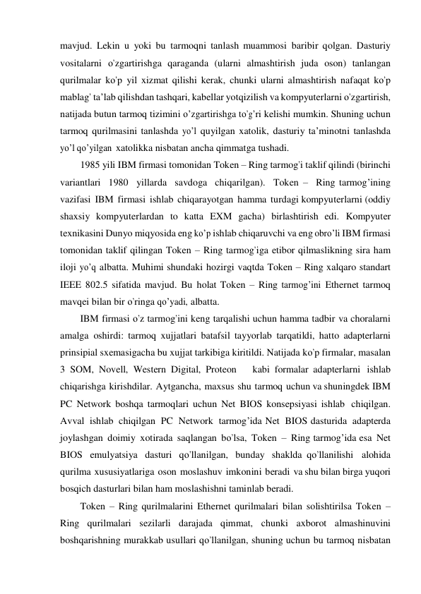 mavjud. Lekin u yoki bu tarmoqni tanlash muammosi baribir qolgan. Dasturiy 
vositalarni о’zgartirishga qaraganda (ularni almashtirish juda oson) tanlangan 
qurilmalar kо’p yil xizmat qilishi kerak, chunki ularni almashtirish nafaqat kо’p 
mablag’ ta’lab qilishdan tashqari, kabellar yotqizilish va kompyuterlarni о’zgartirish, 
natijada butun tarmoq tizimini о’zgartirishga tо’g’ri kelishi mumkin. Shuning uchun 
tarmoq qurilmasini tanlashda yо’l quyilgan xatolik, dasturiy ta’minotni tanlashda 
yо’l qо’yilgan xatolikka nisbatan ancha qimmatga tushadi. 
1985 yili IBM firmasi tomonidan Token – Ring tarmog’i taklif qilindi (birinchi  
variantlari  1980  yillarda  savdoga  chiqarilgan).  Token –  Ring tarmog’ining 
vazifasi IBM firmasi ishlab chiqarayotgan hamma turdagi kompyuterlarni (oddiy 
shaxsiy kompyuterlardan to katta EXM gacha) birlashtirish edi. Kompyuter 
texnikasini Dunyo miqyosida eng kо’p ishlab chiqaruvchi va eng obrо’li IBM firmasi 
tomonidan taklif qilingan Token – Ring tarmog’iga etibor qilmaslikning sira ham 
iloji yо’q albatta. Muhimi shundaki hozirgi vaqtda Token – Ring xalqaro standart 
IEEE 802.5 sifatida mavjud. Bu holat Token – Ring tarmog’ini Ethernet tarmoq 
mavqei bilan bir о’ringa qо’yadi, albatta. 
IBM firmasi о’z tarmog’ini keng tarqalishi uchun hamma tadbir va choralarni 
amalga oshirdi: tarmoq xujjatlari batafsil tayyorlab tarqatildi, hatto adapterlarni 
prinsipial sxemasigacha bu xujjat tarkibiga kiritildi. Natijada kо’p firmalar, masalan 
3 SOM, Novell, Western Digital, Proteon   kabi formalar adapterlarni ishlab 
chiqarishga kirishdilar. Aytgancha, maxsus shu tarmoq uchun va shuningdek IBM 
PC Network boshqa tarmoqlari uchun Net BIOS konsepsiyasi ishlab chiqilgan. 
Avval ishlab chiqilgan PC Network tarmog’ida Net BIOS dasturida adapterda 
joylashgan doimiy xotirada saqlangan bо’lsa,  Token – Ring tarmog’ida esa Net 
BIOS emulyatsiya dasturi qо’llanilgan, bunday shaklda qо’llanilishi  alohida 
qurilma xususiyatlariga oson moslashuv imkonini beradi va shu bilan birga yuqori 
bosqich dasturlari bilan ham moslashishni taminlab beradi. 
Token – Ring qurilmalarini Ethernet qurilmalari bilan solishtirilsa Token – 
Ring qurilmalari sezilarli darajada qimmat, chunki axborot almashinuvini 
boshqarishning murakkab usullari qо’llanilgan, shuning uchun bu tarmoq nisbatan 
