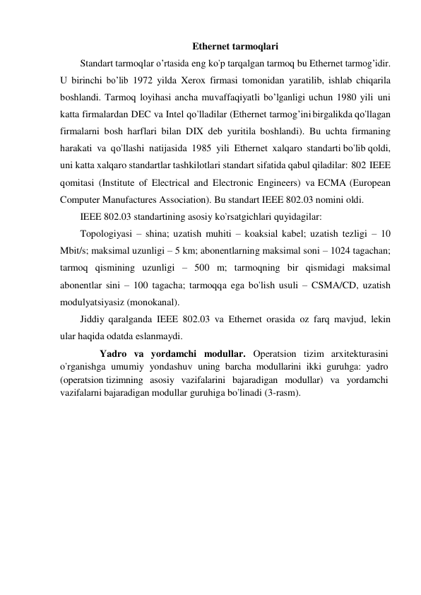 Ethernet tarmoqlari 
Standart tarmoqlar о’rtasida eng kо’p tarqalgan tarmoq bu Ethernet tarmog’idir. 
U birinchi bо’lib 1972 yilda Xerox firmasi tomonidan yaratilib, ishlab chiqarila 
boshlandi. Tarmoq loyihasi ancha muvaffaqiyatli bо’lganligi uchun 1980 yili uni 
katta firmalardan DEC va Intel qо’lladilar (Ethernet tarmog’ini birgalikda qо’llagan 
firmalarni bosh harflari bilan DIX deb yuritila boshlandi). Bu uchta firmaning  
harakati  va  qо’llashi  natijasida  1985  yili  Ethernet  xalqaro  standarti bо’lib qoldi, 
uni katta xalqaro standartlar tashkilotlari standart sifatida qabul qiladilar: 802 IEEE 
qomitasi (Institute of Electrical and Electronic Engineers) va ECMA (European 
Computer Manufactures Association). Bu standart IEEE 802.03 nomini oldi. 
IEEE 802.03 standartining asosiy kо’rsatgichlari quyidagilar: 
Topologiyasi – shina; uzatish muhiti – koaksial kabel; uzatish tezligi – 10 
Mbit/s; maksimal uzunligi – 5 km; abonentlarning maksimal soni – 1024 tagachan; 
tarmoq  qismining  uzunligi   –  500  m;  tarmoqning  bir  qismidagi   maksimal 
abonentlar sini – 100 tagacha; tarmoqqa ega bо’lish usuli – CSMA/CD, uzatish 
modulyatsiyasiz (monokanal). 
Jiddiy qaralganda IEEE 802.03 va Ethernet orasida oz farq mavjud, lekin 
ular haqida odatda eslanmaydi. 
                Yadro va yordamchi modullar. Operatsion tizim arxitekturasini 
o’rganishga umumiy yondashuv uning barcha modullarini ikki guruhga: yadro 
(operatsion tizimning  asosiy  vazifalarini  bajaradigan  modullar)  va  yordamchi 
vazifalarni bajaradigan modullar guruhiga bo’linadi (3-rasm). 
 
 
