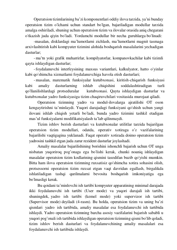 Operatsion tizimlarining ba’zi komponentlari oddiy ilova tarzida, ya’ni bunday 
operatsion tizim o’lchami uchun standart bo’lgan, bajariladigan modullar tarzida 
amalga oshiriladi, shuning uchun operatsion tizim va ilovalar orasida aniq chegarani 
o’tkazish  juda qiyin bo’ladi.  Yordamchi modullar bir necha guruhlarga bo’linadi: 
-masalan, disklardagi ma’lumotlarni zichlash, ma’lumotlarni magnit tasmaga 
arxivlashtirish kabi kompyuter tizimini alohida boshqarish masalalarini yechadigan 
dasturlar; 
- ma’tn yoki grafik muharrirlar, kompilyatorlar, kompanovkachilar kabi tizimli 
qayta ishlaydigan dasturlar; 
- foydalanuvchi interfeysining maxsus variantlari, kalkulyator, hatto o’yinlar 
kabi qo’shimcha xizmatlarni foydalanuvchiga havola etish dasturlari; 
- masalan, matematik funksiyalar kutubxonasi, kiritish-chiqarish funksiyasi 
kabi 
amaliy 
dasturlarning 
ishlab 
chiqishini 
soddalashtiradigan 
turli 
qo’llanilishlardagi protseduralar   kutubxonasi. Qayta ishlaydigan dasturlar va 
kutubxonalar yadro funksiyasiga tizim chaqiruvchilari vositasida murojaat qiladi. 
Operatsion tizimning yadro va modul-ilovalarga ajratilishi OT oson 
kengaytirishni ta’minlaydi. Yuqori darajadagi funksiyani qo’shish uchun yangi 
ilovani ishlab chiqish yetarli bo’ladi, bunda yadro tizimini tashkil etadigan 
mas’ul funksiyalarni modifikatsiyalash ta’lab qilinmaydi. 
Tizim ishlov berish dasturlari va kutubxonalar utilitlar tarzida bajarilgan 
operatsion tizim modullari, odatda, operativ xotiraga o’z vazifalarining 
bajarilishi vaqtigagina yuklanadi. Faqat operativ xotirada doimo operatsion tizim 
yadrosini tashkil etgan juda zarur rezident dasturlar joylashadi. 
Amaliy masalalar bajarilishining borishini ishonchli bajarish uchun OT unga 
nisbatan yuqoriroq pog’onaga ega bo’lishi kerak, chunki noaniq ishlaydigan 
masalalar operatsion tizim kodlarining qismini tasodifan buzib qo’yishi mumkin. 
Bitta ham ilova operatsion tizimning ruxsatisiz qo’shimcha xotira sohasini olish, 
protsessorni operatsion tizim ruxsat etgan vaqt davridan egallash, birgalikda 
ishlatiladigan tashqi qurilmalarni bevosita boshqarish imkoniyatiga ega 
bo’lmasligi kerak. 
Bu qoidani ta’minlovchi ish tartibi kompyuter apparatining minimal darajada 
ikki foydalanuvchi ish tartibi (User mode) va yuqori darajali ish tartibi, 
shuningdek, yadro  ish  tartibi  (kemel  mode)  yoki  supervizor  ish  tartibi  
(Supervisor  mode) deyiladi (4-rasm). Bu holda, operatsion tizim va uning ba’zi 
qismlari yadro ish tartibida, amaliy masalalar esa foydalanuvchi ish tartibida 
ishlaydi. Yadro operatsion tizimning barcha asosiy vazifalarini bajarish sababli u 
yuqori pog’onali ish tartibida ishlaydigan operatsion tizimning qismi bo’lib qoladi, 
tizim ishlov berish dasturlari va foydalanuvchining amaliy masalalari esa 
foydalanuvchi ish tartibida ishlaydi. 
