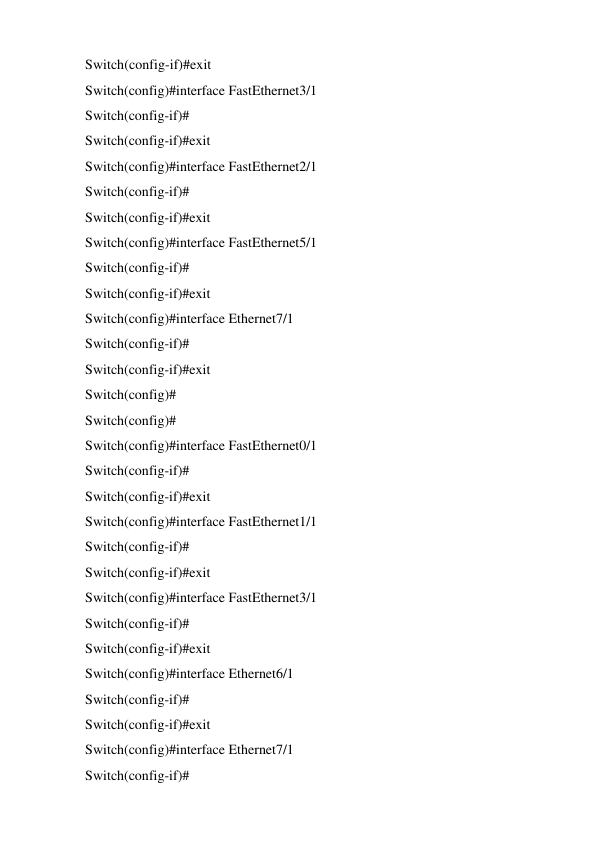 Switch(config-if)#exit 
Switch(config)#interface FastEthernet3/1 
Switch(config-if)# 
Switch(config-if)#exit 
Switch(config)#interface FastEthernet2/1 
Switch(config-if)# 
Switch(config-if)#exit 
Switch(config)#interface FastEthernet5/1 
Switch(config-if)# 
Switch(config-if)#exit 
Switch(config)#interface Ethernet7/1 
Switch(config-if)# 
Switch(config-if)#exit 
Switch(config)# 
Switch(config)# 
Switch(config)#interface FastEthernet0/1 
Switch(config-if)# 
Switch(config-if)#exit 
Switch(config)#interface FastEthernet1/1 
Switch(config-if)# 
Switch(config-if)#exit 
Switch(config)#interface FastEthernet3/1 
Switch(config-if)# 
Switch(config-if)#exit 
Switch(config)#interface Ethernet6/1 
Switch(config-if)# 
Switch(config-if)#exit 
Switch(config)#interface Ethernet7/1 
Switch(config-if)# 
