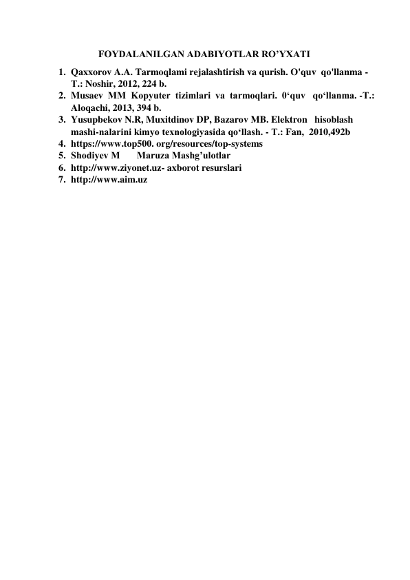                 
                     FOYDALANILGAN ADABIYOTLAR RO’YXATI 
1. Qaxxorov A.A. Tarmoqlami rejalashtirish va qurish. O'quv  qo'llanma - 
Т.: Noshir, 2012, 224 b. 
2. Musaev  ММ  Kopyuter  tizimlari  va  tarmoqlari.  0‘quv   qo‘llanma. -Т.: 
Aloqachi, 2013, 394 b. 
3. Yusupbekov N.R, Muxitdinov DP, Bazarov MB. Elektron   hisoblash 
mashi-nalarini kimyo texnologiyasida qo‘llash. - Т.: Fan,  2010,492b 
4. https://www.top500. org/resources/top-systems 
5. Shodiyev M       Maruza Mashg’ulotlar 
6. http://www.ziyonet.uz- axborot resurslari 
7. http://www.aim.uz 
 
 
 
 
 
 
 
 
 
 
 
