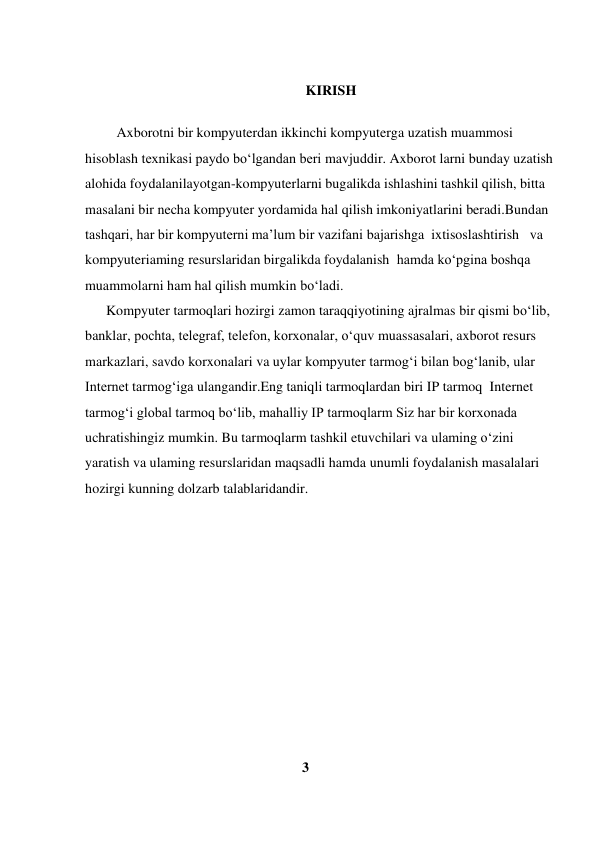  
                                                               KIRISH 
 
         Axborotni bir kompyuterdan ikkinchi kompyuterga uzatish muammosi  
hisoblash texnikasi paydo bo‘lgandan beri mavjuddir. Axborot larni bunday uzatish  
alohida foydalanilayotgan-kompyuterlarni bugalikda ishlashini tashkil qilish, bitta  
masalani bir necha kompyuter yordamida hal qilish imkoniyatlarini beradi.Bundan  
tashqari, har bir kompyuterni ma’lum bir vazifani bajarishga  ixtisoslashtirish   va  
kompyuteriaming resurslaridan birgalikda foydalanish  hamda ko‘pgina boshqa 
muammolarni ham hal qilish mumkin bo‘ladi.  
      Kompyuter tarmoqlari hozirgi zamon taraqqiyotining ajralmas bir qismi bo‘lib,   
banklar, pochta, telegraf, telefon, korxonalar, o‘quv muassasalari, axborot resurs 
markazlari, savdo korxonalari va uylar kompyuter tarmog‘i bilan bog‘lanib, ular  
Internet tarmog‘iga ulangandir.Eng taniqli tarmoqlardan biri IP tarmoq  Internet  
tarmog‘i global tarmoq bo‘lib, mahalliy IP tarmoqlarm Siz har bir korxonada  
uchratishingiz mumkin. Bu tarmoqlarm tashkil etuvchilari va ulaming o‘zini  
yaratish va ulaming resurslaridan maqsadli hamda unumli foydalanish masalalari  
hozirgi kunning dolzarb talablaridandir.         
 
 
 
 
 
 
 
 
 
 
                                                              3 
