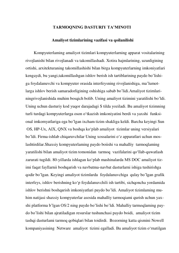  
                          TARMOQNING DASTURIY TA’MINOTI 
 
                         Amaliyot tizimlarining vazifasi va qoilanilishi 
 
        Kompyuterlaming amaliyot tizimlari kompyuterlarning apparat vositalarining  
rivojlanishi bilan rivojlanadi va takomillashadi. Xotira hajmlarining, uzunligining 
ortishi, arxitekturaning takomillashishi bilan birga kompyuterlarning imkoniyatlari 
kengaydi, bu yangi,takomillashgan ishlov berish ish tartiblarining paydo bo’lishi- 
ga foydalanuvchi va kompyuter orasida interfeysning rivojlanishiga, ma’lumot- 
larga ishlov berish samaradorligining oshishiga sabab bo’lidi.Amaliyot tizimlari- 
ningrivojlanishida muhim bosqich bolib. Uning amaliyot tizimini yaratilishi bo’ldi.  
Uning uchun dasturiy kod yuqor darajadagi S tilda yoziladi. Bu amaliyot tizimning 
turli turdagi kompyuterlarga oson o‘tkazish imkoniyatini berdi va yaxshi  funksi- 
onal imkomyatlariga ega bo’lgan ixcham tizim shakliga keldi. Barcha keyingi Sun 
 OS, HP-Ux, AIX, QNX va boshqa ko‘plab amaliyot  tizimlar uning versiyalari  
bo’ldi. Firma-ishlab chiqaruvchilar Uning xossalarini o‘z apparatlari uchun mos- 
lashtirdilar.Shaxsiy kompyuterlaming paydo boiishi va mahalliy  tarmoqlaming  
yaratilishi bilan amaliyot tizim tomonidan  tarmoq  vazifalarini qo‘llab-quwatlash 
zarurati tugildi. 80-yillarda ishlagan ko‘plab mashinalarda MS DOC amaliyot tiz- 
imi faqat fayllarnii boshqarish va navbatma-navbat dasturlarni ishiga tushirishga 
qodir bo’lgan. Keyingi amaliyot tizimlarda  foydalanuvchiga  qulay bo’lgan grafik  
interfeys, ishlov berishning ko‘p foydalanuvchili ish tartibi, sichqoncha yordamida  
ishlov berishni boshqarish imkoniyatlari paydo bo’ldi. Amaliyot tizimlaming mu- 
him natijasi shaxsiy kompyuterlar asosida mahalliy tarmoqiami qurish uchun yax- 
shi platforma b’lgan OS/2 ning paydo bo’lishi bo’ldi. Mahalliy tarmoqlaming pay- 
do bo’lishi bilan ajratiladigan resurslar tushunchasi paydo boidi,  amaliyot tizim  
tashqi dasturlami tarmoq qobiqlari bilan toidirdi.  Bozorning katta qismini Nowell  
kompaniyasining  Netware  amaliyot  tizimi egalladi. Bu amaliyot tizim o‘rnatilgan  
