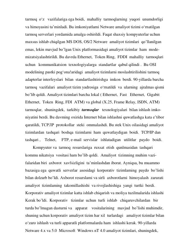 tarmoq  o‘z   vazifalariga ega boidi,  mahalliy  tarmoqlarning  yuqori  unumdorligi              
va himoyasini ta’minladi. Bu imkoniyatlami Netware amaliyot tizimi o‘rnatilgan 
tarmoq serverlari yordamida amalga oshirildi. Faqat shaxsiy kompyuterlar uchun 
maxsus ishlab chiqilgan MS DOS, OS/2 Netware  amaliyot tizimlari  qo’llanilgan  
emas, lekin mavjud bo’lgan Unix platformasidagi amaliyot tizimlar  ham  mode- 
mizatsiyalashtirildi. Bu davrda Ethernet,  Token Ring,  FDDI  mahalliy  tarmoqlari  
uchun   kommunikatsion  texnologiyalarga  standartlar  qabul qilindi .  Bu OSI                
modelining pastki pog‘ona!aridagi  amaliyot tizimlarni moslashtirilishini tarmoq  
adapterlar interfeyslari  bilan  standartlashtirishga  imkon  berdi. 90-yillarda barcha  
tarmoq  vazifalari  amaliyot tizim yadrosiga  o‘rnatildi  va  ularning  ajralmas qismi  
bo’lib qoldi. Amaliyot tizimlari barcha lokal ( Ethernet,  Fast   Ethernet,  Gigabit  
Ethernet,  Token  Ring, FDI  ATM) va global (X.25, Frame Relay, ISDN, ATM)  
tarmoqlar,  shuningdek,  tarkibiy  tarmoqlar   texnologiyalari  bilan ishlash imko- 
niyatini berdi. Bu davming oxirida Internet bilan ishlashni quwatlashga kata e’tibor  
qaratildi, ТСРЛР  protokollar  steki  ommalashdi. Bu stek Unix oilasidagi amaliyot  
tizimlardan  tashqari  boshqa  tizimlarni  ham  quwatlaydigan  boidi.  TCP/IP dan  
tashqari ,    Telnet,     FTP, e-mail  servislar   ishlatadigan   utilitlar   paydo   boidi.     
        Kompyuter va  tarmoq  resurslariga  ruxsat  etish  qunlmasidan  tashqari    
kommu nikatsiya  vositasi ham bo’lib qoldi.  Amaliyot  tizimning muhim vazi- 
falaridan biri  axborot  xavfsizligini  ta’minlashdan iborat. Ayniqsa, bu muammo     
bazasiga ega  quwatli  serverlar  asosidagi  korporativ  tizimlaming  paydo  bo’lishi  
bilan dolzarb bo’ldi. Axborot resurslami va sirli  axborotlarni  himoyalash  zarurati  
amaliyot  tizimlaming  takomillashishi  va rivojlashishiga  yangi  turtki  berdi.   
Korporativ amaliyot tizimlar katta ishlab chiqarish va moliya tuzilmalarida ishlashi  
Kerak bo’ldi.  Korporativ   tizimlar  uchun  turli  ishlab   chiqaruvchilardan   bir 
turda bo’lmagan dasturni va   apparat    vositalarining   mavjud  bo’lishi muhimdir,  
shuning uchun korporativ amaliyot tizim har xil  turlardagi   amaliyot tizimlar bilan  
o‘zaro ishlash va turli apparatli platformalarda ham  ishlashi kerak. 90-yillarda  
Netware 4.x va 5.0  Microsoft  Windows nT 4.0 amaliyot tizimlari, shuningdek, 
