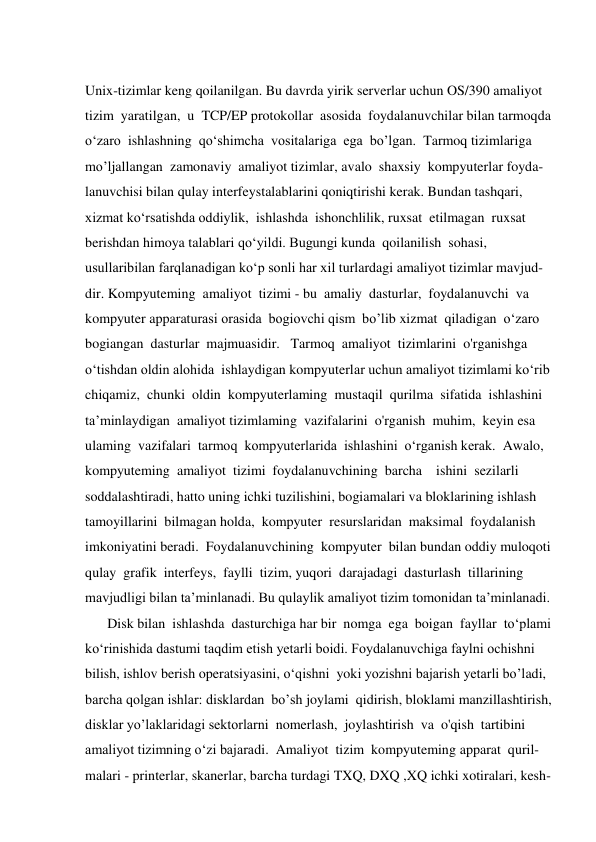  
Unix-tizimlar keng qoilanilgan. Bu davrda yirik serverlar uchun OS/390 amaliyot  
tizim  yaratilgan,  u  TCP/EP protokollar  asosida  foydalanuvchilar bilan tarmoqda  
o‘zaro  ishlashning  qo‘shimcha  vositalariga  ega  bo’lgan.  Tarmoq tizimlariga  
mo’ljallangan  zamonaviy  amaliyot tizimlar, avalo  shaxsiy  kompyuterlar foyda- 
lanuvchisi bilan qulay interfeystalablarini qoniqtirishi kerak. Bundan tashqari,  
xizmat ko‘rsatishda oddiylik,  ishlashda  ishonchlilik, ruxsat  etilmagan  ruxsat  
berishdan himoya talablari qo‘yildi. Bugungi kunda  qoilanilish  sohasi,   
usullaribilan farqlanadigan ko‘p sonli har xil turlardagi amaliyot tizimlar mavjud- 
dir. Kompyuteming  amaliyot  tizimi - bu  amaliy  dasturlar,  foydalanuvchi  va  
kompyuter apparaturasi orasida  bogiovchi qism  bo’lib xizmat  qiladigan  o‘zaro  
bogiangan  dasturlar  majmuasidir.   Tarmoq  amaliyot  tizimlarini  o'rganishga  
o‘tishdan oldin alohida  ishlaydigan kompyuterlar uchun amaliyot tizimlami ko‘rib  
chiqamiz,  chunki  oldin  kompyuterlaming  mustaqil  qurilma  sifatida  ishlashini  
ta’minlaydigan  amaliyot tizimlaming  vazifalarini  o'rganish  muhim,  keyin esa  
ulaming  vazifalari  tarmoq  kompyuterlarida  ishlashini  o‘rganish kerak.  Awalo,  
kompyuteming  amaliyot  tizimi  foydalanuvchining  barcha    ishini  sezilarli  
soddalashtiradi, hatto uning ichki tuzilishini, bogiamalari va bloklarining ishlash  
tamoyillarini  bilmagan holda,  kompyuter  resurslaridan  maksimal  foydalanish  
imkoniyatini beradi.  Foydalanuvchining  kompyuter  bilan bundan oddiy muloqoti  
qulay  grafik  interfeys,  faylli  tizim, yuqori  darajadagi  dasturlash  tillarining  
mavjudligi bilan ta’minlanadi. Bu qulaylik amaliyot tizim tomonidan ta’minlanadi.  
       Disk bilan  ishlashda  dasturchiga har bir  nomga  ega  boigan  fayllar  to‘plami  
ko‘rinishida dastumi taqdim etish yetarli boidi. Foydalanuvchiga faylni ochishni  
bilish, ishlov berish operatsiyasini, o‘qishni  yoki yozishni bajarish yetarli bo’ladi,  
barcha qolgan ishlar: disklardan  bo’sh joylami  qidirish, bloklami manzillashtirish,  
disklar yo’laklaridagi sektorlarni  nomerlash,  joylashtirish  va  o'qish  tartibini  
amaliyot tizimning o‘zi bajaradi.  Amaliyot  tizim  kompyuteming apparat  quril-  
malari - printerlar, skanerlar, barcha turdagi TXQ, DXQ ,XQ ichki xotiralari, kesh- 
