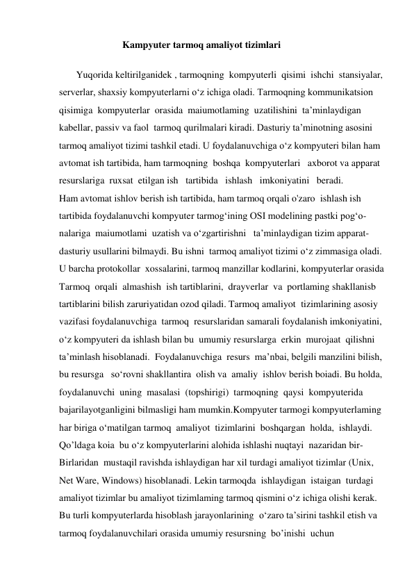                           Kampyuter tarmoq amaliyot tizimlari 
   
       Yuqorida keltirilganidek , tarmoqning  kompyuterli  qisimi  ishchi  stansiyalar,  
serverlar, shaxsiy kompyuterlarni o‘z ichiga oladi. Tarmoqning kommunikatsion  
qisimiga  kompyuterlar  orasida  maiumotlaming  uzatilishini  ta’minlaydigan  
kabellar, passiv va faol  tarmoq qurilmalari kiradi. Dasturiy ta’minotning asosini  
tarmoq amaliyot tizimi tashkil etadi. U foydalanuvchiga o‘z kompyuteri bilan ham  
avtomat ish tartibida, ham tarmoqning  boshqa  kompyuterlari   axborot va apparat  
resurslariga  ruxsat  etilgan ish   tartibida   ishlash   imkoniyatini   beradi.  
Ham avtomat ishlov berish ish tartibida, ham tarmoq orqali o'zaro  ishlash ish  
tartibida foydalanuvchi kompyuter tarmog‘ining OSI modelining pastki pog‘o- 
nalariga  maiumotlami  uzatish va o‘zgartirishni   ta’minlaydigan tizim apparat- 
dasturiy usullarini bilmaydi. Bu ishni  tarmoq amaliyot tizimi o‘z zimmasiga oladi.  
U barcha protokollar  xossalarini, tarmoq manzillar kodlarini, kompyuterlar orasida  
Tarmoq  orqali  almashish  ish tartiblarini,  drayverlar  va  portlaming shakllanisb  
tartiblarini bilish zaruriyatidan ozod qiladi. Tarmoq amaliyot  tizimlarining asosiy  
vazifasi foydalanuvchiga  tarmoq  resurslaridan samarali foydalanish imkoniyatini,  
o‘z kompyuteri da ishlash bilan bu  umumiy resurslarga  erkin  murojaat  qilishni  
ta’minlash hisoblanadi.  Foydalanuvchiga  resurs  ma’nbai, belgili manzilini bilish,  
bu resursga   so‘rovni shakllantira  olish va  amaliy  ishlov berish boiadi. Bu holda,  
foydalanuvchi  uning  masalasi  (topshirigi)  tarmoqning  qaysi  kompyuterida  
bajarilayotganligini bilmasligi ham mumkin.Kompyuter tarmogi kompyuterlaming  
har biriga o‘matilgan tarmoq  amaliyot  tizimlarini  boshqargan  holda,  ishlaydi.  
Qo’ldaga koia  bu o‘z kompyuterlarini alohida ishlashi nuqtayi  nazaridan bir- 
Birlaridan  mustaqil ravishda ishlaydigan har xil turdagi amaliyot tizimlar (Unix,  
Net Ware, Windows) hisoblanadi. Lekin tarmoqda  ishlaydigan  istaigan  turdagi  
amaliyot tizimlar bu amaliyot tizimlaming tarmoq qismini o‘z ichiga olishi kerak.  
Bu turli kompyuterlarda hisoblash jarayonlarining  o‘zaro ta’sirini tashkil etish va  
tarmoq foydalanuvchilari orasida umumiy resursning  bo’inishi  uchun  
