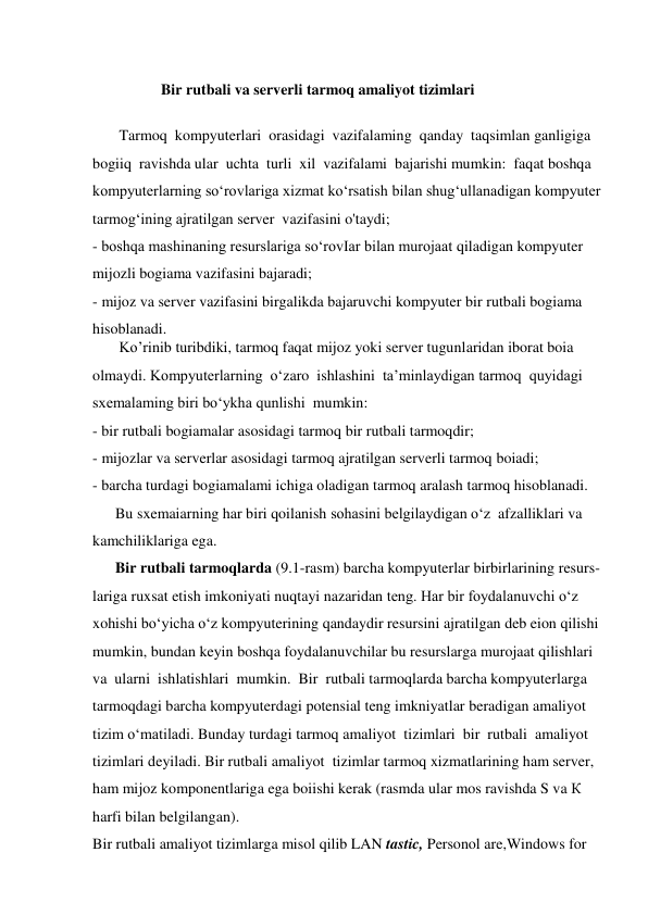  
                  Bir rutbali va serverli tarmoq amaliyot tizimlari 
 
       Tarmoq  kompyuterlari  orasidagi  vazifalaming  qanday  taqsimlan ganligiga 
bogiiq  ravishda ular  uchta  turli  xil  vazifalami  bajarishi mumkin:  faqat boshqa  
kompyuterlarning so‘rovlariga xizmat ko‘rsatish bilan shug‘ullanadigan kompyuter  
tarmog‘ining ajratilgan server  vazifasini o'taydi;  
- boshqa mashinaning resurslariga so‘rovIar bilan murojaat qiladigan kompyuter  
mijozli bogiama vazifasini bajaradi;                                                                             
- mijoz va server vazifasini birgalikda bajaruvchi kompyuter bir rutbali bogiama   
hisoblanadi. 
       Ko’rinib turibdiki, tarmoq faqat mijoz yoki server tugunlaridan iborat boia    
olmaydi. Kompyuterlarning  o‘zaro  ishlashini  ta’minlaydigan tarmoq  quyidagi     
sxemalaming biri bo‘ykha qunlishi  mumkin:                                                                   
- bir rutbali bogiamalar asosidagi tarmoq bir rutbali tarmoqdir;                                  
- mijozlar va serverlar asosidagi tarmoq ajratilgan serverli tarmoq boiadi; 
- barcha turdagi bogiamalami ichiga oladigan tarmoq aralash tarmoq hisoblanadi. 
      Bu sxemaiarning har biri qoilanish sohasini belgilaydigan o‘z  afzalliklari va  
kamchiliklariga ega.   
      Bir rutbali tarmoqlarda (9.1-rasm) barcha kompyuterlar birbirlarining resurs- 
lariga ruxsat etish imkoniyati nuqtayi nazaridan teng. Har bir foydalanuvchi o‘z  
xohishi bo‘yicha o‘z kompyuterining qandaydir resursini ajratilgan deb eion qilishi  
mumkin, bundan keyin boshqa foydalanuvchilar bu resurslarga murojaat qilishlari  
va  ularni  ishlatishlari  mumkin.  Bir  rutbali tarmoqlarda barcha kompyuterlarga 
tarmoqdagi barcha kompyuterdagi potensial teng imkniyatlar beradigan amaliyot  
tizim o‘matiladi. Bunday turdagi tarmoq amaliyot  tizimlari  bir  rutbali  amaliyot  
tizimlari deyiladi. Bir rutbali amaliyot  tizimlar tarmoq xizmatlarining ham server,  
ham mijoz komponentlariga ega boiishi kerak (rasmda ular mos ravishda S va К 
harfi bilan belgilangan). 
Bir rutbali amaliyot tizimlarga misol qilib LAN tastic, Personol are,Windows for  
