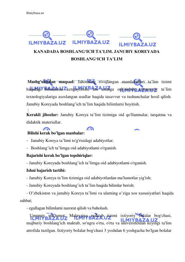 Ilmiybaza.uz 
 
 
 
 
 
KANADADA BOSHLANG‘ICH TA’LIM. JANUBIY KOREYADA 
BOSHLANG‘ICH TA’LIM 
 
 
 Mashg'ulotdan maqsad: Jahonning rivojlangan mamlakatlari ta’lim tizimi 
haqidagi bilimlarini kengaytirish, uni amalga oshirishda zamonaviy ta’lim 
texnologiyalariga asoslangan usullar haqida tasavvur va tushunchalar hosil qilish. 
Janubiy Koreyada boshlang’ich ta’lim haqida bilimlarni boyitish. 
Kerakli jihozlar: Janubiy Koreya ta’lim tizimiga oid qo'llanmalar, tarqatma va 
didaktik materiallar. 
 Bilishi kerak bo’lgan manbalar: 
- Janubiy Koreya ta’limi to'g'risidagi adabiyotlar; 
- Boshlang’ich ta’limga oid adabiyotlarni o'rganish. 
Bajarishi kerak bo’lgan topshiriqlar: 
-  Janubiy Koreyada boshlang’ich ta’limga oid adabiyotlarni o'rganish. 
Ishni bajarish tartibi: 
-  Janubiy Koreya ta’lim tizimiga oid adabiyotlardan ma'lumotlar yig'ish; 
-  Janubiy Koreyada boshlang’ich ta’lim haqida bilimlar berish; 
-  O’zbekiston va janubiy Koreya ta’limi va ularning o’ziga xos xususiyatlari haqida 
suhbat; 
-  egallagan bilimlarni nazorat qilish va baholash. 
   Umumiy ma'lumot: Malayziya maktab tizimi ixtiyoriy bolalar bog'chasi, 
majburiy boshlang'ich maktab, so'ngra o'rta, o'rta va universitetdan keyingi ta'lim 
atrofida tuzilgan. Ixtiyoriy bolalar bog'chasi 3 yoshdan 6 yoshgacha bo'lgan bolalar 
