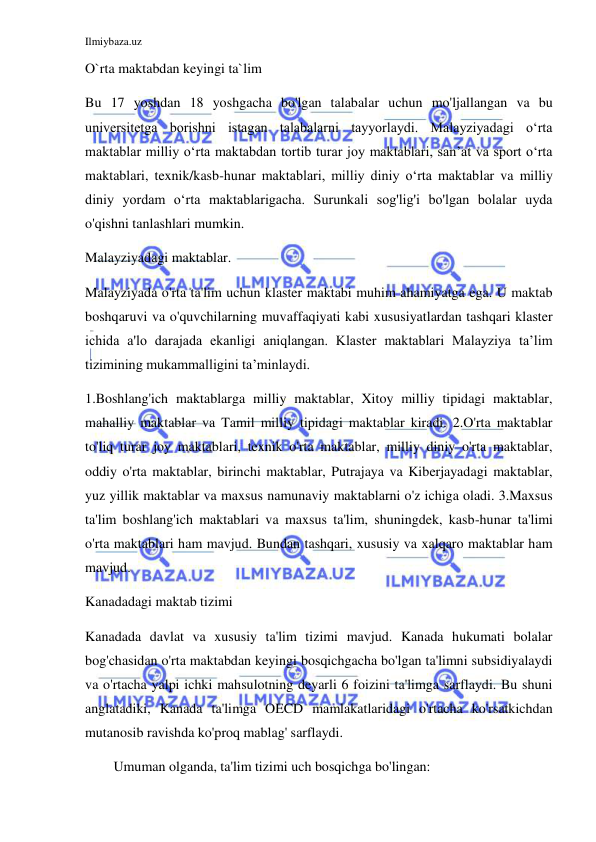 Ilmiybaza.uz 
 
O`rta maktabdan keyingi ta`lim 
Bu 17 yoshdan 18 yoshgacha bo'lgan talabalar uchun mo'ljallangan va bu 
universitetga borishni istagan talabalarni tayyorlaydi. Malayziyadagi oʻrta 
maktablar milliy oʻrta maktabdan tortib turar joy maktablari, sanʼat va sport oʻrta 
maktablari, texnik/kasb-hunar maktablari, milliy diniy oʻrta maktablar va milliy 
diniy yordam oʻrta maktablarigacha. Surunkali sog'lig'i bo'lgan bolalar uyda 
o'qishni tanlashlari mumkin. 
Malayziyadagi maktablar. 
Malayziyada o'rta ta'lim uchun klaster maktabi muhim ahamiyatga ega. U maktab 
boshqaruvi va o'quvchilarning muvaffaqiyati kabi xususiyatlardan tashqari klaster 
ichida a'lo darajada ekanligi aniqlangan. Klaster maktablari Malayziya ta’lim 
tizimining mukammalligini ta’minlaydi. 
1.Boshlang'ich maktablarga milliy maktablar, Xitoy milliy tipidagi maktablar, 
mahalliy maktablar va Tamil milliy tipidagi maktablar kiradi. 2.O'rta maktablar 
to'liq turar joy maktablari, texnik o'rta maktablar, milliy diniy o'rta maktablar, 
oddiy o'rta maktablar, birinchi maktablar, Putrajaya va Kiberjayadagi maktablar, 
yuz yillik maktablar va maxsus namunaviy maktablarni o'z ichiga oladi. 3.Maxsus 
ta'lim boshlang'ich maktablari va maxsus ta'lim, shuningdek, kasb-hunar ta'limi 
o'rta maktablari ham mavjud. Bundan tashqari, xususiy va xalqaro maktablar ham 
mavjud. 
Kanadadagi maktab tizimi 
Kanadada davlat va xususiy ta'lim tizimi mavjud. Kanada hukumati bolalar 
bog'chasidan o'rta maktabdan keyingi bosqichgacha bo'lgan ta'limni subsidiyalaydi 
va o'rtacha yalpi ichki mahsulotning deyarli 6 foizini ta'limga sarflaydi. Bu shuni 
anglatadiki, Kanada ta'limga OECD mamlakatlaridagi o'rtacha ko'rsatkichdan 
mutanosib ravishda ko'proq mablag' sarflaydi. 
Umuman olganda, ta'lim tizimi uch bosqichga bo'lingan: 
