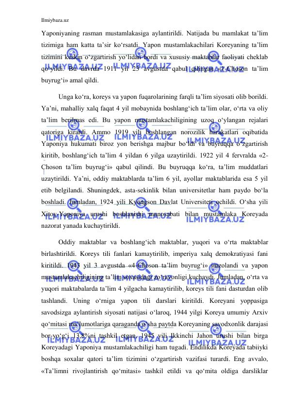 Ilmiybaza.uz 
 
Yaponiyaning rasman mustamlakasiga aylantirildi. Natijada bu mamlakat ta’lim 
tizimiga ham katta ta’sir ko‘rsatdi. Yapon mustamlakachilari Koreyaning ta’lim 
tizimini keskin o‘zgartirish yo‘lidan bordi va xususiy maktablar faoliyati cheklab 
qo‘yildi. Bu davrda 1911 yil 23 avgustda qabul qilingan «1-Choson ta’lim 
buyrug‘i» amal qildi. 
 
Unga ko‘ra, koreys va yapon fuqarolarining farqli ta’lim siyosati olib borildi. 
Ya’ni, mahalliy xalq faqat 4 yil mobaynida boshlang‘ich ta’lim olar, o‘rta va oliy 
ta’lim berilmas edi. Bu yapon mustamlakachiligining uzoq o‘ylangan rejalari 
qatoriga kirardi. Ammo 1919 yili boshlangan norozilik harakatlari oqibatida 
Yaponiya hukumati biroz yon berishga majbur bo‘ldi va buyruqqa o‘zgartirish 
kiritib, boshlang‘ich ta’lim 4 yildan 6 yilga uzaytirildi. 1922 yil 4 fervralda «2-
Choson ta’lim buyrug‘i» qabul qilindi. Bu buyruqqa ko‘ra, ta’lim muddatlari 
uzaytirildi. Ya’ni, oddiy maktablarda ta’lim 6 yil, ayollar maktablarida esa 5 yil 
etib belgilandi. Shuningdek, asta-sekinlik bilan universitetlar ham paydo bo‘la 
boshladi. Jumladan, 1924 yili Kyongson Davlat Universiteti ochildi. O‘sha yili 
Xitoy-Yaponiya urushi boshlanishi munosabati bilan mustamlaka Koreyada 
nazorat yanada kuchaytirildi. 
 
Oddiy maktablar va boshlang‘ich maktablar, yuqori va o‘rta maktablar 
birlashtirildi. Koreys tili fanlari kamaytirilib, imperiya xalq demokratiyasi fani 
kiritildi. 1943 yil 3 avgustda «4-Choson ta’lim buyrug‘i» imzolandi va yapon 
mustamlakachiligining ta’lim soxasidagi zo‘ravonligi kuchaydi. Jumladan, o‘rta va 
yuqori maktabalarda ta’lim 4 yilgacha kamaytirilib, koreys tili fani dasturdan olib 
tashlandi. Uning o‘rniga yapon tili darslari kiritildi. Koreyani yoppasiga 
savodsizga aylantirish siyosati natijasi o‘laroq, 1944 yilgi Koreya umumiy Arxiv 
qo‘mitasi ma’lumotlariga qaraganda o‘sha paytda Koreyaning savodxonlik darajasi 
bor-yo‘g‘i 13,8%ni tashkil etgan. 1945 yili Ikkinchi Jahon urushi bilan birga 
Koreyadagi Yaponiya mustamlakachiligi ham tugadi. Endilikda Koreyada tabiiyki 
boshqa soxalar qatori ta’lim tizimini o‘zgartirish vazifasi turardi. Eng avvalo, 
«Ta’limni rivojlantirish qo‘mitasi» tashkil etildi va qo‘mita oldiga darsliklar 
