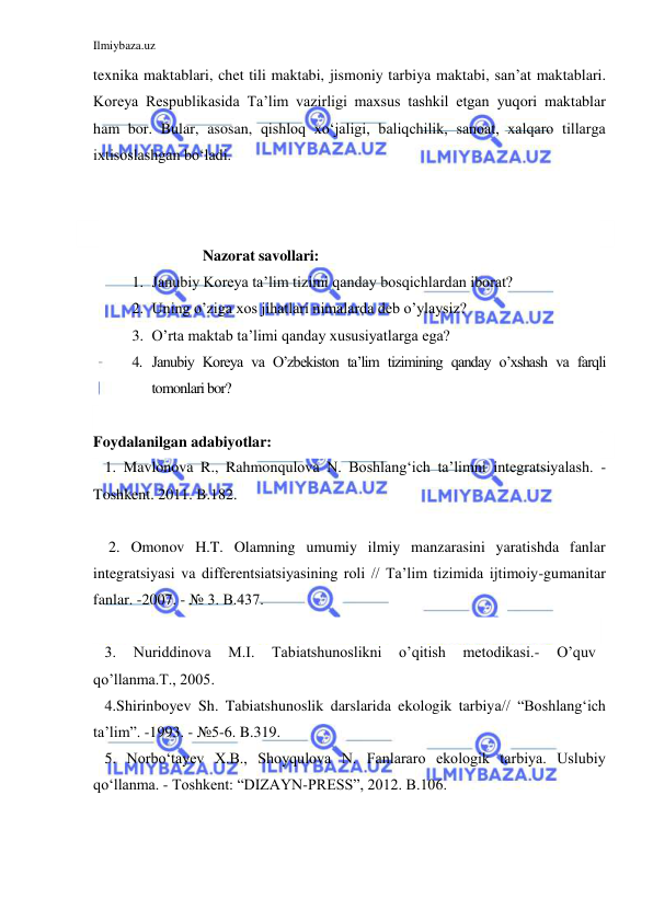 Ilmiybaza.uz 
 
texnika maktablari, chet tili maktabi, jismoniy tarbiya maktabi, san’at maktablari. 
Koreya Respublikasida Ta’lim vazirligi maxsus tashkil etgan yuqori maktablar 
ham bor. Bular, asosan, qishloq xo‘jaligi, baliqchilik, sanoat, xalqaro tillarga 
ixtisoslashgan bo‘ladi. 
 
     
                   Nazorat savollari: 
1. Janubiy Koreya ta’lim tizimi qanday bosqichlardan iborat? 
2. Uning o’ziga xos jihatlari nimalarda deb o’ylaysiz? 
3. O’rta maktab ta’limi qanday xususiyatlarga ega? 
4. Janubiy Koreya va O’zbekiston ta’lim tizimining qanday o’xshash va farqli 
tomonlari bor? 
      
Foydalanilgan adabiyotlar: 
   1. Mavlonova R., Rahmonqulova N. Boshlang‘ich ta’limni integratsiyalash. -
Toshkent. 2011. B.182. 
   
    2. Omonov H.T. Olamning umumiy ilmiy manzarasini yaratishda fanlar 
integratsiyasi va differentsiatsiyasining roli // Ta’lim tizimida ijtimoiy-gumanitar 
fanlar. -2007. - № 3. B.437. 
 
   3. 
Nuriddinova 
M.I. 
Tabiatshunoslikni 
o’qitish 
metodikasi.- 
O’quv 
qo’llanma.T., 2005.  
   4.Shirinboyev Sh. Tabiatshunoslik darslarida ekologik tarbiya// “Boshlang‘ich 
ta’lim”. -1993. - №5-6. B.319. 
   5. Norbo‘tayev X.B., Shoyqulova N. Fanlararo ekologik tarbiya. Uslubiy 
qo‘llanma. - Toshkent: “DIZAYN-PRESS”, 2012. B.106. 
