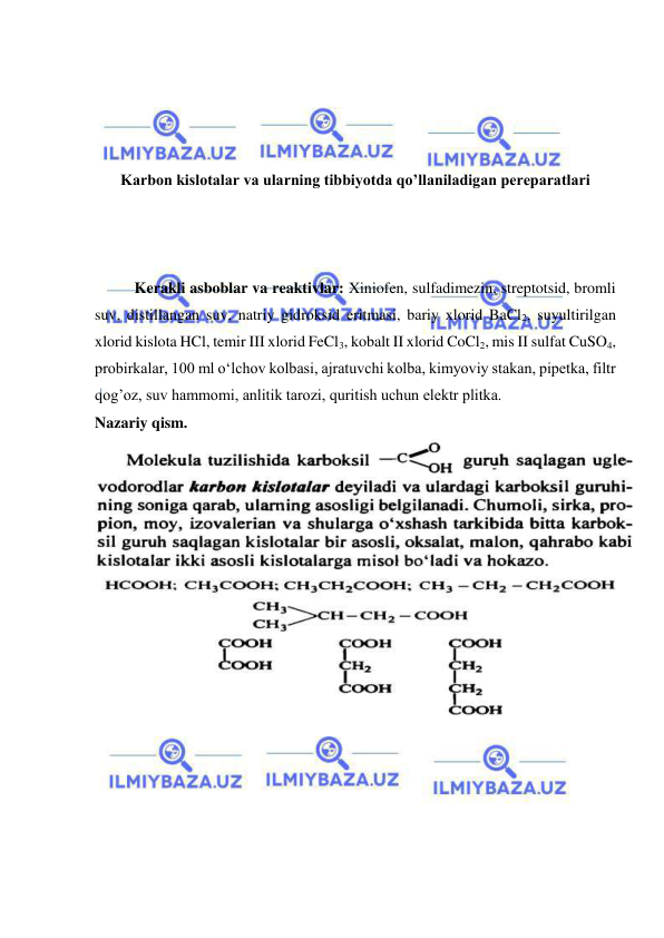  
 
 
 
 
 
Karbon kislotalar va ularning tibbiyotda qo’llaniladigan pereparatlari 
 
 
 
Kerakli asboblar va reaktivlar: Xiniofen, sulfadimezin, streptotsid, bromli 
suv, distillangan suv, natriy gidroksid eritmasi, bariy xlorid BaCl2, suyultirilgan 
xlorid kislota HCl, temir III xlorid FeCl3, kobalt II xlorid CoCl2, mis II sulfat CuSO4, 
probirkalar, 100 ml o‘lchov kolbasi, ajratuvchi kolba, kimyoviy stakan, pipetka, filtr 
qog’oz, suv hammomi, anlitik tarozi, quritish uchun elektr plitka. 
Nazariy qism.  
 
 
