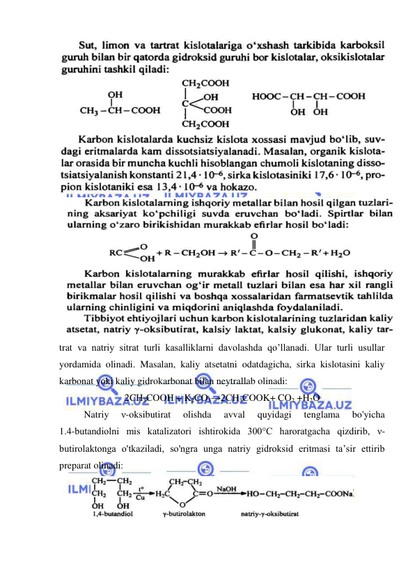  
 
 
 
trat va natriy sitrat turli kasalliklarni davolashda qo’llanadi. Ular turli usullar 
yordamida olinadi. Masalan, kaliy atsetatni odatdagicha, sirka kislotasini kaliy 
karbonat yoki kaliy gidrokarbonat bilan neytrallab olinadi: 
2CH3COOH + K2CO3→2CH3COOK+ CO2 +H2O 
Natriy 
ν-oksibutirat 
olishda 
avval 
quyidagi 
tenglama 
bo'yicha 
1.4-butandiolni mis katalizatori ishtirokida 300°C haroratgacha qizdirib, ν- 
butirolaktonga o'tkaziladi, so'ngra unga natriy gidroksid eritmasi ta’sir ettirib 
preparat olinadi: 
 
