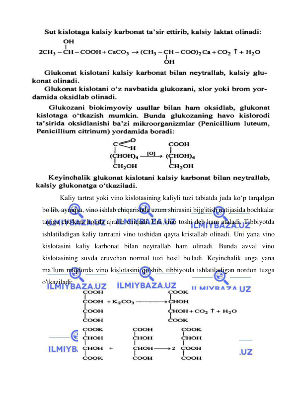  
 
 
 
 
Kaliy tartrat yoki vino kislotasining kaliyli tuzi tabiatda juda ko‘p tarqalgan 
bo'lib, ayniqsa, vino ishlab chiqarishda uzum shirasini bijg'itish natijasida bochkalar 
tagiga cho'kma holida ajralib chiqadi. Uni vino toshi deb ham ataladi. Tibbiyotda 
ishlatiladigan kaliy tartratni vino toshidan qayta kristallab olinadi. Uni yana vino 
kislotasini kaliy karbonat bilan neytrallab ham olinadi. Bunda avval vino 
kislotasining suvda eruvchan normal tuzi hosil bo'ladi. Keyinchalik unga yana 
ma’lum miqdorda vino kislotasini qo'shib, tibbiyotda ishlatiladigan nordon tuzga 
o'tkaziladi: 
 
