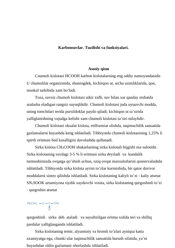 Karbonsuvlar. Tuzilishi va funksiyalari.
Asosiy qism
Cnumoli kislotasi HCOOH karbon kislotalarning eng oddiy namoyandasidir.
U chumolilar organizmida, shuningdek, kichitqon ut, archa usimliklarida, qon, 
muskul tarkibida xam bo’ladi. 
Toza, suvsiz chumoli kislotasi utkir xidli, suv bilan xar qanday nisbatda 
aralasha oladigan rangsiz suyuqlikdir. Chumoli kislotasi juda uyuuvchi modda, 
uning tomchilari terida pursildoklar paydo qiladi; kichitqon ut ta’sirida 
yalliglanishning vujudga kelishi xam chumoli kislotasi ta’siri tufaylidir.
Chumoli kislotasi oksalat kislota, etilformiat olishda, tuqimachilik sanoatida 
gazlamalarni buyashda keng ishlatiladi. Tibbiyotda chumoli kislotasining 1,25% li
spirtli eritmasi bod kasalligini davolashda qullanadi.
Sirka kislota CH3COOH shakarlarning sirka kislotali bijgishi ma·sulotidir. 
Sirka kislotaning suvdagi 3-5 % li eritmasi sirka deyiladi  va  kundalik 
turmushimizda ovqatga qo’shish uchun, oziq-ovqat maxsulotlarini qonservalashda
ishlatiladi. Tibbiyotda sirka kislota ayrim to’zlar kurinishida, bir qator dorivor 
moddalarni sintez qilishda ishlatiladi. Sirka kislotaning kaliyli to’zi - kaliy atsetat 
SN3SOOK urtamiyona siydik xaydovchi vosita, sirka kislotaning qurgoshinli to’zi
- qurgoshin atsetat  
 
qurgoshinli   sirka  deb  ataladi   va suyultirilgan eritma xolida teri va shilliq 
pardalar yalliglanganda ishlatiladi.
Sirka kislotaning temir, alyuminiy va hromli to’zlari ayniqsa katta 
axamiyatga ega, chunki ular tuqimachilik sanoatida hurush sifatida, ya’ni 
buyashdan oldin gazlamani ohorlashda ishlatiladi.
