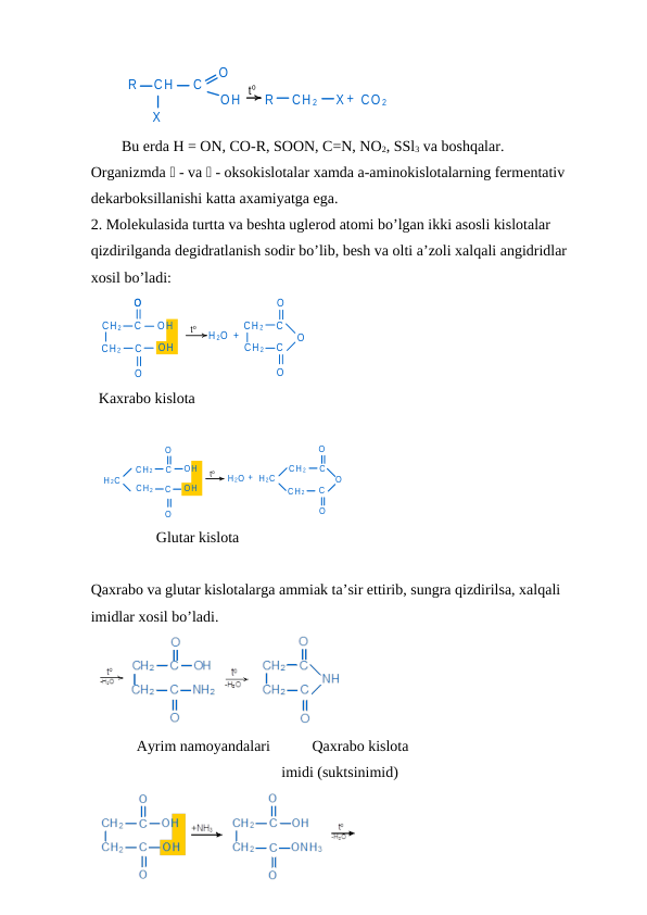  
R
CH
C
X
O
OH
R
CH 2
X + CO 2
to
Bu erda H = ON, CO-R, SOON, C=N, NO2, SSl3 va boshqalar.
Organizmda  - va  - oksokislotalar xamda a-aminokislotalarning fermentativ 
dekarboksillanishi katta axamiyatga ega.
2. Molekulasida turtta va beshta uglerod atomi bo’lgan ikki asosli kislotalar 
qizdirilganda degidratlanish sodir bo’lib, besh va olti a’zoli xalqali angidridlar 
xosil bo’ladi:
CH 2
CH 2
C
O
C
O
OH
OH
H 2O +
CH 2
CH 2
C
O
C
O
O
O
to
Kaxrabo kislota
H 2C
CH 2
CH 2
C
O
C
O
OH
OH
H 2O + H 2C
CH 2
CH 2
C
C
O
O
O
to
Glutar kislota
Qaxrabo va glutar kislotalarga ammiak ta’sir ettirib, sungra qizdirilsa, xalqali 
imidlar xosil bo’ladi.
          Ayrim namoyandalari           Qaxrabo kislota
       imidi (suktsinimid)
 
