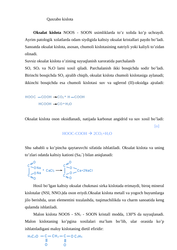                    Qaxrabo kislota
              
Oksalat kislota NOOS - SOON usimliklarda to’z xolida ko’p uchraydi.
Ayrim patologik xolatlarda odam siydigida kaltsiy oksalat kristallari paydo bo’ladi.
Sanoatda oksalat kislota, asosan, chumoli kislotasining natriyli yoki kaliyli to’zidan
olinadi.
Suvsiz oksalat kislota o’zining suyuqlanish xaroratida parchalanib 
SO, SO2 va N2O larni xosil qiladi. Parchalanish ikki bosqichda sodir bo’ladi.
Birinchi bosqichda SO2 ajralib chiqib, oksalat kislota chumoli kislotasiga aylanadi;
ikkinchi bosqichda esa chumoli kislotasi  suv va uglerod (II)-oksidga ajraladi:
 
Oksalat kislota oson oksidlanadi, natijada karbonat angidrid va suv xosil bo’ladi:
                                                    [o]  
                                    HOOC-COOH  2CO2+H2O 
Shu sababli u ko’pincha qaytaruvchi sifatida ishlatiladi. Oksalat kislota va uning
to’zlari odatda kaltsiy kationi (Sa2
+) bilan aniqlanadi:
C
C
O
O Na
Na
+ CaCl2
C
O
O
C
O
O
Ca+2NaCI
O
O
Hosil bo’lgan kaltsiy oksalat chukmasi sirka kislotada erimaydi, biroq mineral
kislotalar (NSl, NNO3)da oson eriydi.Oksalat kislota metall va yogoch buyumlarga
jilo berishda, uran elementini tozalashda, tuqimachilikda va charm sanoatida keng
qulamda ishlatiladi.
Malon kislota NOOS - SN2 - SOON kristall modda, 1300S da suyuqlanadi.
Malon  kislotaning  ko’pgina  xosilalari  ma’lum  bo’lib,  ular  orasida  ko’p
ishlatnladigani maloy kislotaning dietil efiridir:
H 5C 2O
C
O
CH 2
C
O
O C 2H 5
