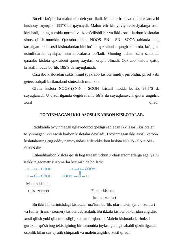 Bu efir ko’pincha malon efir deb yuritiladi. Malon efir meva xidini eslatuvchi
hushbuy suyuqlik, 1990S da qaynaydi. Malon efir kimyoviy reaktsiyalarga oson
kirishadi, uning asosida normal va izoto’zilishli bir va ikki asosli karbon kislotalar
sintez qilish mumkin. Qaxrabo kislota NOOS -SN2 - SN2 -SOON tabiatda keng
tarqalgan ikki asosli kislotalardan biri bo’lib, qaxraboda, qungir kumirda, ko’pgina
usimliklarda,  ayniqsa,  hom  mevalarda  bo’ladi.  Shuning  uchun  xam  sanoatda
qaxrabo kislota qaxraboni quruq xaydash orqali olinadi. Qaxrabo kislota qattiq
kristall modda bo’lib, 1850S da suyuqlanadi.
Qaxrabo kislotadan suktsinimid (qaxrabo kislota imidi), pirrolidin, pirrol kabi
getero xalqali birikmalarni sintezlash mumkin.
Glutar  kislota  NOOS-(SN2)3 -  SOON  kristall  modda  bo’lib,  97,50S  da
suyuqlanadi. U qizdirilganda degidratlanib 560S da suyuqlanuvchi glutar angidrid
xosil
 
qiladi.
TO’YINMAGAN IKKI ASOSLI KARBON KISLOTALAR.
Radikalida to’yinmagan uglevodorod qoldigi saqlagan ikki asosli kislotalar 
to’yinmagan ikki asosli karbon kislotalar deyiladi. To’yinmagan ikki asosli karbon 
kislotalarning eng oddiy namoyandasi etilendikarbon kislota NOOS - SN = SN - 
SOON dir.
Etilendikarbon kislota qo’sh bog tutgani uchun -diastereomerlarga ega, ya’ni
u ikkita geometrik izomerlar kurinishida bo’ladi:
Malein kislota
  (tsis-izomer)                                          Fumar kislota
                                                                  (trans-izomer)
Bu ikki hil kurinishdagi kislotalar ma’lum bo’lib, ular malein (tsis - izomer) 
va fumar (trans - izomer) kislota deb ataladi. Bu ikkala kislota bir-biridan angidrid 
xosil qilish yoki qila olmasligi jixatdan farqlanadi. Malein kislotada karboksil 
guruxlar qo’sh bog tekisligining bir tomonida joylashganligi sababli qizdirilganda 
osonlik bilan suv ajratib chiqaradi va malein angidrid xosil qiladi:
