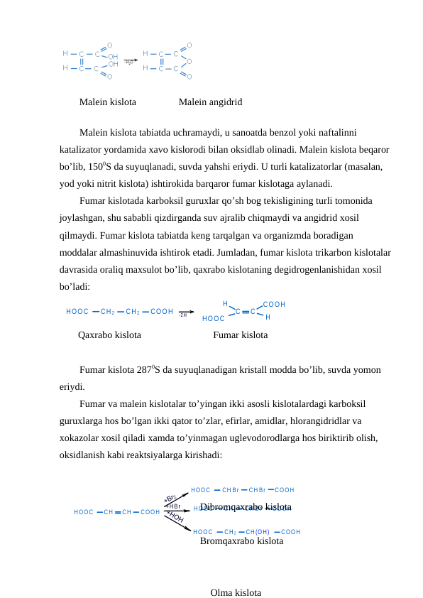 HOOC
CH
CH
COOH
+HBr
HOOC
CH Br
COOH
HOOC
CH 2
COOH
HOOC
CH 2
CH(OH)
COOH
CH Br
CH Br
 
        Malein kislota                 Malein angidrid
Malein kislota tabiatda uchramaydi, u sanoatda benzol yoki naftalinni 
katalizator yordamida xavo kislorodi bilan oksidlab olinadi. Malein kislota beqaror 
bo’lib, 1500S da suyuqlanadi, suvda yahshi eriydi. U turli katalizatorlar (masalan, 
yod yoki nitrit kislota) ishtirokida barqaror fumar kislotaga aylanadi.
Fumar kislotada karboksil guruxlar qo’sh bog tekisligining turli tomonida 
joylashgan, shu sababli qizdirganda suv ajralib chiqmaydi va angidrid xosil 
qilmaydi. Fumar kislota tabiatda keng tarqalgan va organizmda boradigan 
moddalar almashinuvida ishtirok etadi. Jumladan, fumar kislota trikarbon kislotalar
davrasida oraliq maxsulot bo’lib, qaxrabo kislotaning degidrogenlanishidan xosil 
bo’ladi:
HOOC
CH 2
CH 2
COOH
-2H
C
C
HOOC
H
H
COOH
Qaxrabo kislota
                     Fumar kislota
Fumar kislota 2870S da suyuqlanadigan kristall modda bo’lib, suvda yomon 
eriydi.
Fumar va malein kislotalar to’yingan ikki asosli kislotalardagi karboksil 
guruxlarga hos bo’lgan ikki qator to’zlar, efirlar, amidlar, hlorangidridlar va 
xokazolar xosil qiladi xamda to’yinmagan uglevodorodlarga hos biriktirib olish, 
oksidlanish kabi reaktsiyalarga kirishadi:
      Dibromqaxrabo kislota
      Bromqaxrabo kislota
      Olma kislota

