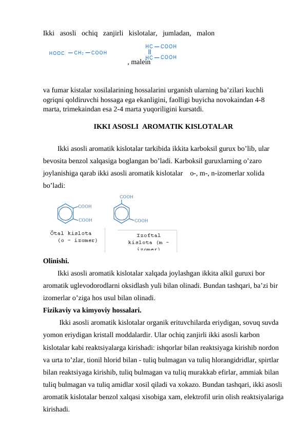 HOOC
CH 2
COOH
HC
COOH
HC
COOH
Ikki   asosli   ochiq   zanjirli   kislotalar,   jumladan,   malon
                                               , malein 
 
va fumar kistalar xosilalarining hossalarini urganish ularning ba’zilari kuchli 
ogriqni qoldiruvchi hossaga ega ekanligini, faolligi buyicha novokaindan 4-8 
marta, trimekaindan esa 2-4 marta yuqoriligini kursatdi.
IKKI ASOSLI  AROMATIK KISLOTALAR
Ikki asosli aromatik kislotalar tarkibida ikkita karboksil gurux bo’lib, ular 
bevosita benzol xalqasiga boglangan bo’ladi. Karboksil guruxlarning o’zaro 
joylanishiga qarab ikki asosli aromatik kislotalar    o-, m-, n-izomerlar xolida 
bo’ladi:
       
Olinishi. 
Ikki asosli aromatik kislotalar xalqada joylashgan ikkita alkil guruxi bor 
aromatik uglevodorodlarni oksidlash yuli bilan olinadi. Bundan tashqari, ba’zi bir 
izomerlar o’ziga hos usul bilan olinadi.
Fizikaviy va kimyoviy hossalari.
 Ikki asosli aromatik kislotalar organik erituvchilarda eriydigan, sovuq suvda 
yomon eriydigan kristall moddalardir. Ular ochiq zanjirli ikki asosli karbon 
kislotalar kabi reaktsiyalarga kirishadi: ishqorlar bilan reaktsiyaga kirishib nordon 
va urta to’zlar, tionil hlorid bilan - tuliq bulmagan va tuliq hlorangidridlar, spirtlar 
bilan reaktsiyaga kirishib, tuliq bulmagan va tuliq murakkab efirlar, ammiak bilan 
tuliq bulmagan va tuliq amidlar xosil qiladi va xokazo. Bundan tashqari, ikki asosli
aromatik kislotalar benzol xalqasi xisobiga xam, elektrofil urin olish reaktsiyalariga
kirishadi.
