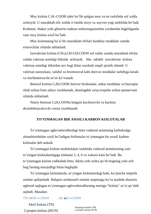 Moy kislota C3H7-COOH tahir bo’lib qolgan moy va ter tarkibida sof xolda 
uchraydi. U murakkab efir xolida o’simlik moyi va xayvon yogi tarkibida bo’ladi.
Krahmal, shakar yoki glitserin mahsus mikroorganizmlar yordamida bijgitilganda 
xam moy kislota xosil bo’ladi.
Moy kislotaning ba’zi bir murakkab efirlari hushbuy moddalar xamda 
erituvchilar sifatida ishlatiladi.
Izovalerian kislota (CH3)2CH-CH2COOH sof xolda xamda murakkab efirlar 
xolida valerian usimligi ildizida  uchraydi.   Shu  sababli  izovalerian  kislota 
valerian usimligi ildizidan suv bugi bilan xaydash orqali ajratib olinadi. U 
valerian nastoykasi, validol va bromizoval kabi dorivor moddalar tarkibiga kiradi 
va tinchlantiruvchi ta’sir ko’rsatadi.
Benzoil kislota C6H5COOH dorivor birikmalar, anbar moddalar va buyoqlar 
olish uchun hom ashyo xisoblanadi, shuningdek oziq-ovqatlar uchun qonservant 
sifatida ishlatiladi.
Natriy benzoat C6H5COONa balgam kuchiruvchi va kuchsiz 
dezinfektsiyalovchi vosita xisoblanadi.
TO‘YINMAGAN BIR ASOSLI KARBON KISLOTALAR
To’yinmagan uglevodorodlardagi bitta vodorod atomining karboksilga 
almashinishidan xosil bo’ladigan birikmalar to’yinmagan bir asosli karbon 
kislotalar deb ataladi.
To’yinmagan kislota molekulalari tarkibida vodorod atomlarining soni 
to’yingan kislotalardagiga nisbatan 2, 4, 6 va xokazo kam bo’ladi. Bu 
to’yinmagan kislota radikalida bitta, ikkita yoki uchta qo’sh bogning yoki uch 
bog’larning mavjudligi bilan bogliqdir.
To’yinmagan kislotalarda, to’yingan kislotalardagi kabi, ko’pincha empirik 
nomlar qullaniladi. Halqaro urinbosarli nomlar majmuiga ko’ra atashda shuncha 
uglerod saqlagan to’yinmagan uglevodorodlarning nomiga "kislota" so’zi qo’shib 
uqiladi. Masalan:
      Akril kislota (TN) 
 2-propen kislota (HUN)
          Propargil kislota (TN) 
          2-propin kislota (H°N)
