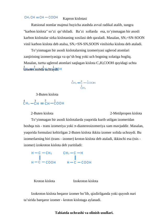 H
C
CH 3
H
C
COOH
H
C
CH 3
H
C
COOH
CH 2
CH
CH 2
COOH
1
2
3
4
CH 3
CH
CH
COOH
4
3
2
1
   Kapron kislotasi
Ratsional nomlar majmui buyicha atashda avval radikal atalib, sungra 
"karbon kislota" so’zi  qo’shiladi.   Ba’zi  xollarda   esa, to’yinmagan bir asosli 
karbon kislotalar sirka kislotaning xosilasi deb qaraladi. Masalan, SN2=SN-SOON
vinil karbon kislota deb atalsa, SN2=SN-SN2SOON vinilsirka kislota deb ataladi.
To’yinmagan bir asosli kislotalarning izomeriyasi uglerod atomlari 
zanjirining izomeriyasiga va qo’sh bog yoki uch bogning xolatiga bogliq. 
Masalan, turtta uglerod atomlari saqlagan kislota C3H5COOH quyidagi uchta 
izomer xolida uchraydi:
3-Buten kislota
2-Buten kislota                                                              2-Metilpropen kislota
To’yinmagan bir asosli kislotalarda yuqorida kurib utilgan izomeridan 
boshqa tsis - trans izomeriya yoki -diastereoizomeriya xam mavjuddir. Masalan, 
yuqorida formulasi keltirilgan 2-Buten kislota ikkita izomer xolida uchraydi. Bu 
izomerlarning biri (trans - izomer) kroton kislota deb ataladi, ikkinchi esa (tsis - 
izomer) izokroton kislota deb yuritiladi:
 
          
           Kroton kislota                    Izokroton kislota
Izokroton kislota beqaror izomer bo’lib, qizdirilganda yoki quyosh nuri 
ta’sirida barqaror izomer - kroton kislotaga aylanadi.
Tabiatda uchrashi va olinish usullari.
