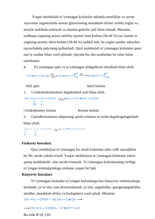 CH2
CH
CH2
+[O]
-H2O
CH2
CH
C
O
H
+[O]
CH2
CH
C
O
H
O
 Yuqori molekulali to’yinmagan kislotalar tabiatda usimliklar va ayrim 
xayvonlar organizmida asosan glitserinning murakkab efirlari xolida yoglar va 
moylar tarkibida uchraydi va ulardan gidroliz yuli bilan olinadi. Masalan, 
toshbaqa yogining asosiy tarkibiy qismni linol kislota (36-44 %) suv kundo’zi 
yogining asosini olein kislota (39-44 %) tashkil etib, bu yoglar pardoz ashyolari 
tayyorlashda juda keng qullaniladi. Quyi molekulali to’yinmagan kislotalar qator 
sun’iy usullar bilan xosil qilinadi. Quyida biz shu usullardan ba’zilari bilan 
tanishamiz.
1.
To’yinmagan spirt va to’yinmagan aldegidlarni oksidlash bilan olish. 
  Allil spirt
Akril kislota
1.
-Gidroksikislotalarni degidratlash yuli bilan olish.
CH 3
CH
CH
COOH
-H 2O
CH 3
CH
CH
COOH
OH
H
-Gidroksimoy kislota
 Kroton kislota
2.
Galoidkislotalarni ishqorning spirtli eritmasi ta’sirida degidrogalogenlash 
bilan olish:
Fizikaviy hossalari. 
Quyi molekulyar to’yinmagan bir asosli kislotalar utkir xidli suyuqliklar 
bo’lib, suvda yahshi eriydi. Yuqori molekulyar to’yinmagan kislotalar xidsiz 
qattiq moddalardir, ular suvda erimaydi. To’yinmagan kislotalarning zichligi 
to’yingan kislotalarnikiga nisbatan yuqori bo’ladi.
Kimyoviy hossalari. 
To’yinmagan kislotalar to’yingan kislotalarga hos kimyoviy reaktsiyalarga 
kirishadi, ya’ni ular xam dissotsialanadi, to’zlar, angidridlar, galogenangidridlar, 
amidlar, murakkab efirlar va boshqalarni xosil qiladi. Masalan:
Bu erda R=H, CH3

