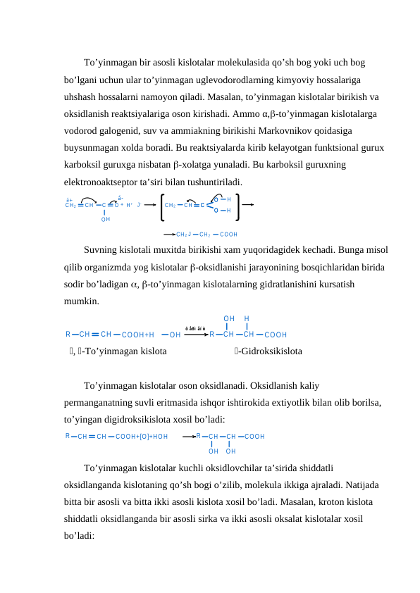To’yinmagan bir asosli kislotalar molekulasida qo’sh bog yoki uch bog 
bo’lgani uchun ular to’yinmagan uglevodorodlarning kimyoviy hossalariga 
uhshash hossalarni namoyon qiladi. Masalan, to’yinmagan kislotalar birikish va 
oksidlanish reaktsiyalariga oson kirishadi. Ammo α,-to’yinmagan kislotalarga 
vodorod galogenid, suv va ammiakning birikishi Markovnikov qoidasiga 
buysunmagan xolda boradi. Bu reaktsiyalarda kirib kelayotgan funktsional gurux 
karboksil guruxga nisbatan -xolatga yunaladi. Bu karboksil guruxning 
elektronoaktseptor ta’siri bilan tushuntiriladi.
CH 2
CH
C
O + H +
J-
CH 2
CH
C
O
O
H
H
H
O
á-
á+
C
O
O
CH 2 J
CH 2
COOH
Suvning kislotali muxitda birikishi xam yuqoridagidek kechadi. Bunga misol
qilib organizmda yog kislotalar -oksidlanishi jarayonining bosqichlaridan birida 
sodir bo’ladigan , -to’yinmagan kislotalarning gidratlanishini kursatish 
mumkin.
R
CH
CH
COOH+H
OH
R
CH
CH
COOH
OH
H
ô åðì åí ò
, -To’yinmagan kislota
-Gidroksikislota
To’yinmagan kislotalar oson oksidlanadi. Oksidlanish kaliy 
permanganatning suvli eritmasida ishqor ishtirokida extiyotlik bilan olib borilsa, 
to’yingan digidroksikislota xosil bo’ladi:
R
CH
CH
COOH+[O]+HOH
R
CH
CH
COOH
OH
OH
 
To’yinmagan kislotalar kuchli oksidlovchilar ta’sirida shiddatli 
oksidlanganda kislotaning qo’sh bogi o’zilib, molekula ikkiga ajraladi. Natijada 
bitta bir asosli va bitta ikki asosli kislota xosil bo’ladi. Masalan, kroton kislota 
shiddatli oksidlanganda bir asosli sirka va ikki asosli oksalat kislotalar xosil 
bo’ladi:
