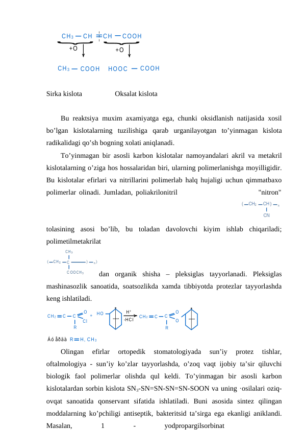 CH 3
CH
CH
COOH
+O
+O
CH 3
COOH
HOOC
COOH
Sirka kislota
Oksalat kislota
Bu reaktsiya muxim axamiyatga ega, chunki oksidlanish natijasida xosil
bo’lgan  kislotalarning  tuzilishiga  qarab  urganilayotgan  to’yinmagan  kislota
radikalidagi qo’sh bogning xolati aniqlanadi.
To’yinmagan bir asosli karbon kislotalar namoyandalari akril va metakril
kislotalarning o’ziga hos hossalaridan biri, ularning polimerlanishga moyilligidir.
Bu kislotalar efirlari va nitrillarini polimerlab halq hujaligi uchun qimmatbaxo
polimerlar olinadi. Jumladan, poliakrilonitril                           "nitron"
 
tolasining  asosi  bo’lib,  bu  toladan  davolovchi  kiyim  ishlab  chiqariladi;
polimetilmetakrilat
 
dan  organik  shisha  –  pleksiglas  tayyorlanadi.  Pleksiglas
mashinasozlik sanoatida, soatsozlikda xamda tibbiyotda protezlar tayyorlashda
keng ishlatiladi. 
CH 2
C
C
O
Cl
R
+
HO
H +
-HCI
CH 2
C
C
O
R
O
Áó åðäà R
H, CH 3
Olingan  efirlar  ortopedik  stomatologiyada  sun’iy  protez  tishlar,
oftalmologiya - sun’iy ko’zlar tayyorlashda, o’zoq vaqt ijobiy ta’sir qiluvchi
biologik  faol  polimerlar  olishda  qul  keldi.  To’yinmagan  bir  asosli  karbon
kislotalardan sorbin kislota SN3-SN=SN-SN=SN-SOON va uning ·osilalari oziq-
ovqat  sanoatida  qonservant  sifatida  ishlatiladi.  Buni  asosida  sintez  qilingan
moddalarning ko’pchiligi antiseptik, bakteritsid ta’sirga ega ekanligi aniklandi.
Masalan,
 
1
 
-
 
yodpropargilsorbinat
 
 
