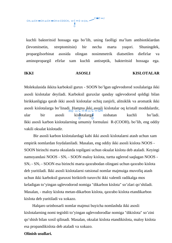 HO
C
O
R
C
O
OH
O
CH 3
CH
CH
CH
CH
COOCH 2
C
O
CH 2
C
C
J
kuchli  bakteritsid  hossaga  ega  bo’lib, uning  faolligi  ma’lum  antibiotiklardan
(levomitsetin,  streptomitsin)  bir  necha  marta  yuqori.  Shuningdek,
propargilsorbinat  asosida  olingan  nosimmetrik  diatsetilen  diefirlar  va
aminopropargil  efirlar  xam  kuchli  antiseptik,  bakteritsid  hossaga  ega.
IKKI
 
ASOSLI
 
KISLOTALAR
Molekulasida ikkita karboksil gurux - SOON bo’lgan uglevodorod xosilalariga ikki
asosli kislotalar deyiladi. Karboksil guruxlar qanday uglevodorod qoldigi bilan
birikkanligiga qarab ikki asosli kislotalar ochiq zanjirli, alitsiklik va aromatik ikki
asosli kislotalarga bo’linadi. Hamma ikki asosli kislotalar oq kristall moddalardir,
ular
 
bir
 
asosli
 
kislotalarga
 
nisbatan
 
kuchli
 
bo’ladi.
Ikki asosli karbon kislotalarning umumiy formulasi  R-(COOH)2 bo’lib, eng oddiy
vakili oksalat kislotadir.
 Bir asosli karbon kislotalardagi kabi ikki asosli kislotalarni atash uchun xam 
empirik nomlardan foydalaniladi. Masalan, eng oddiy ikki asosli kislota NOOS - 
SOON birinchi marta oksalatda topilgani uchun oksalat kislota deb ataladi. Keyingi
namoyandasi NOOS - SN2 - SOON maloy kislota, turtta uglerod saqlagan NOOS - 
SN2 - SN2 - SOON esa birinchi marta qaxrabodan olingani uchun qaxrabo kislota 
deb yuritiladi. Ikki asosli kislotalarni ratsional nomlar majmuiga muvofiq atash 
uchun ikki karboksil guruxni biriktirib turuvchi ikki valentli radikalga mos 
keladigan to’yingan uglevodorod nomiga "dikarbon kislota" so’zlari qo’shiladi. 
Masalan, - maloy kislota metan-dikarbon kislota, qaxrabo kislota etandikarbon 
kislota deb yuritiladi va xokazo.
Halqaro urinbosarli nomlar majmui buyicha nomlashda ikki asosli 
kislotalarning nomi tegishli to’yingan uglevodorodlar nomiga "dikislota" so’zini 
qo’shish bilan xosil qilinadi. Masalan, oksalat kislota etandikislota, maloy kislota 
esa propandikislota deb ataladi va xokazo.
Olinish usullari.
