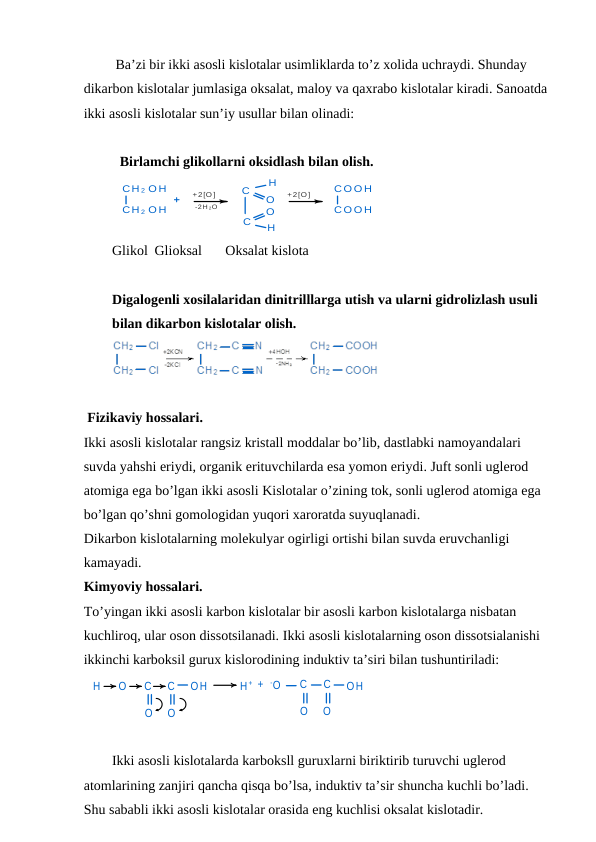  Ba’zi bir ikki asosli kislotalar usimliklarda to’z xolida uchraydi. Shunday 
dikarbon kislotalar jumlasiga oksalat, maloy va qaxrabo kislotalar kiradi. Sanoatda 
ikki asosli kislotalar sun’iy usullar bilan olinadi: 
Birlamchi glikollarni oksidlash bilan olish.                                           
CH 2 O H
CH 2 O H
+
+2[O ]
-2H 2O
C
O
H
C
O
H
+2[O ]
CO O H
CO O H
+
Glikol Glioksal
Oksalat kislota
Digalogenli xosilalaridan dinitrilllarga utish va ularni gidrolizlash usuli 
bilan dikarbon kislotalar olish.
 
 Fizikaviy hossalari.
Ikki asosli kislotalar rangsiz kristall moddalar bo’lib, dastlabki namoyandalari 
suvda yahshi eriydi, organik erituvchilarda esa yomon eriydi. Juft sonli uglerod 
atomiga ega bo’lgan ikki asosli Kislotalar o’zining tok, sonli uglerod atomiga ega 
bo’lgan qo’shni gomologidan yuqori xaroratda suyuqlanadi.
Dikarbon kislotalarning molekulyar ogirligi ortishi bilan suvda eruvchanligi 
kamayadi.
Kimyoviy hossalari. 
To’yingan ikki asosli karbon kislotalar bir asosli karbon kislotalarga nisbatan 
kuchliroq, ular oson dissotsilanadi. Ikki asosli kislotalarning oson dissotsialanishi 
ikkinchi karboksil gurux kislorodining induktiv ta’siri bilan tushuntiriladi:
H
O
C
C
OH
O
O
H + +
-O
C
C
OH
O
O
Ikki asosli kislotalarda karboksll guruxlarni biriktirib turuvchi uglerod 
atomlarining zanjiri qancha qisqa bo’lsa, induktiv ta’sir shuncha kuchli bo’ladi. 
Shu sababli ikki asosli kislotalar orasida eng kuchlisi oksalat kislotadir.
