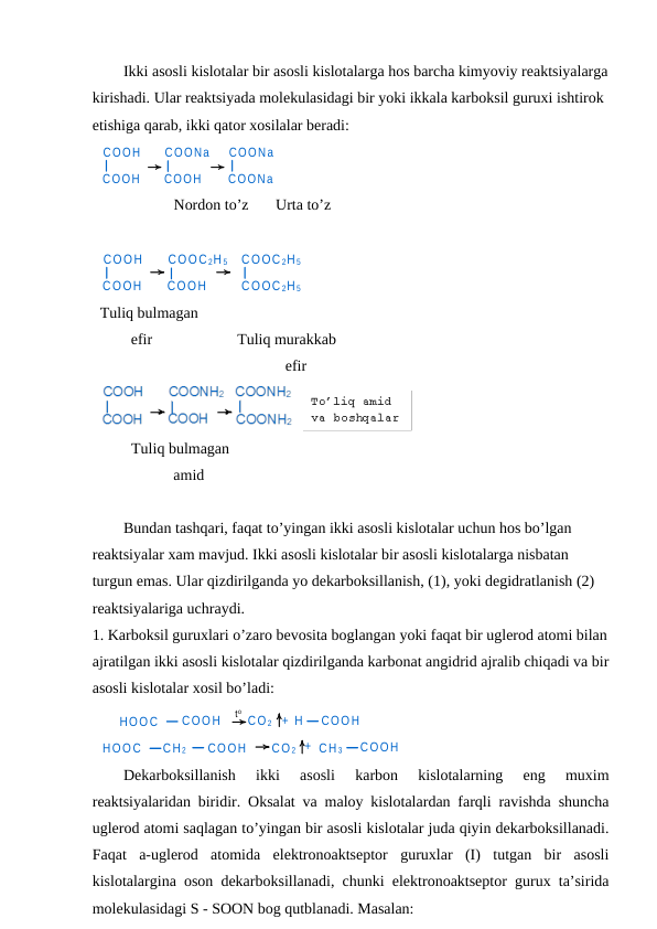 Ikki asosli kislotalar bir asosli kislotalarga hos barcha kimyoviy reaktsiyalarga
kirishadi. Ular reaktsiyada molekulasidagi bir yoki ikkala karboksil guruxi ishtirok 
etishiga qarab, ikki qator xosilalar beradi:
COOH
COOH
COONa
COOH
COONa
COONa
Nordon to’z       Urta to’z
COOH
COOH
COOC 2H 5
COOH
COOC 2H 5
COOC 2H 5
Tuliq bulmagan
        efir                      Tuliq murakkab 
                                                efir
Tuliq bulmagan
                   amid
Bundan tashqari, faqat to’yingan ikki asosli kislotalar uchun hos bo’lgan 
reaktsiyalar xam mavjud. Ikki asosli kislotalar bir asosli kislotalarga nisbatan 
turgun emas. Ular qizdirilganda yo dekarboksillanish, (1), yoki degidratlanish (2) 
reaktsiyalariga uchraydi.
1. Karboksil guruxlari o’zaro bevosita boglangan yoki faqat bir uglerod atomi bilan
ajratilgan ikki asosli kislotalar qizdirilganda karbonat angidrid ajralib chiqadi va bir
asosli kislotalar xosil bo’ladi:
HOOC
COOH
CO 2
+ H
COOH
HOOC
CH 2
COOH
CO 2 + CH 3
COOH
to
Dekarboksillanish  ikki  asosli  karbon  kislotalarning  eng  muxim
reaktsiyalaridan biridir. Oksalat va maloy kislotalardan farqli ravishda shuncha
uglerod atomi saqlagan to’yingan bir asosli kislotalar juda qiyin dekarboksillanadi.
Faqat  a-uglerod  atomida  elektronoaktseptor  guruxlar  (I)  tutgan  bir  asosli
kislotalargina oson dekarboksillanadi, chunki elektronoaktseptor gurux ta’sirida
molekulasidagi S - SOON bog qutblanadi. Masalan:
