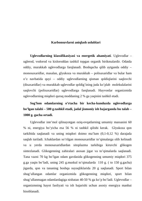 Karbonsuvlarni aniqlash uslublari
Uglevodlarning klassifikasiyasi va energetik ahamiyati. Uglevodlar –
uglerod, vodorod va kisloroddan tashkil topgan organik birikmalardir. Odatda
oddiy, murakkab uglevodlarga farqlanadi. Boshqacha qilib aytganda oddiy –
monosaxaridlar, masalan, glyukoza va murakkab – polisaxaridlar va bular ham
o’z  navbatida  quyi  –  oddiy  uglevodlarning  qisman  qoldiqlarini  saqlovchi
(disaxaridlar) va murakkab uglevodlar qoldig’ining juda ko’plab  molekulalarini
saqlovchi  (polisaxaridlar)  uglevodlarga  farqlanadi.  Hayvonlar  organizmida
uglevodlarning miqdori quruq moddaning 2 % ga yaqinini tashkil etadi.
Sog’lom  odamlarning  o’rtacha  bir  kecha-kunduzda  uglevodlarga
bo’lgan talabi – 500 g.tashkil etadi, jadal jismoniy ish bajarganda bu talab –
1000 g. gacha ortadi.
Uglevodlar iste’mol qilinayotgan oziq-ovqatlarning umumiy massasini 60
% ni, energiya bo’yicha esa 56 % ni tashkil qilishi kerak.  Glyukoza qon
tarkibida saqlanadi  va uning miqdori doimo ma’lum  (0,1-0,12 %) darajada
saqlab turiladi. Ichaklardan so’rilgan monosaxaridlar to’qimalarga olib kelinadi
va  u  yerda  monosaxaridlardan  sitoplazma  tarkibiga  kiruvchi  glikogen
sintezlanadi. Glikogenning zahiralari asosan jigar va to’qimalarda saqlanadi.
Tana vazni 70 kg bo’lgan odam gavdasida glikogenning umumiy miqdori 375
g.ga yaqin bo’ladi, uning 245 g.muskul to’qimalarda  110 g. ( to 150 g.gacha)
jigarda, qon va tananing boshqa suyuqliklarida 20 g saqlanadi. Sport bilan
shug’ullangan  odamlar  organizmida  glikogenning  miqdori,  sport  bilan
shug’ullanmagan odamlardagiga nisbatan 40-50 % ga ko’p bo’ladi. Uglevodlar –
organizmning hayot faoliyati va ish bajarishi uchun asosiy energiya manbai
hisoblanadi.  
