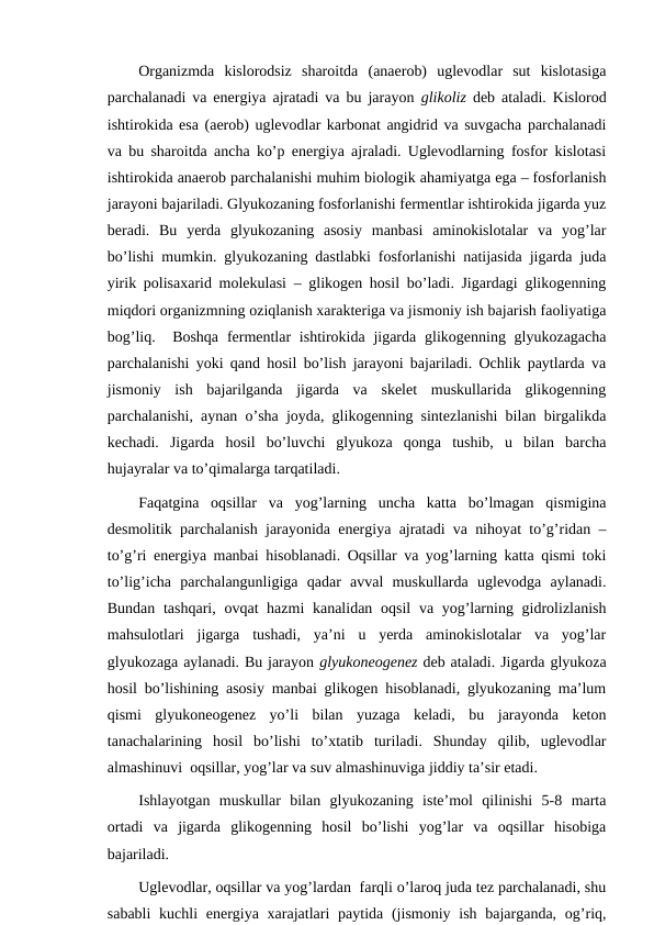 Organizmda  kislorodsiz  sharoitda  (anaerob)  uglevodlar  sut  kislotasiga
parchalanadi va energiya ajratadi va bu jarayon  glikoliz deb ataladi. Kislorod
ishtirokida esa (aerob) uglevodlar karbonat angidrid va suvgacha parchalanadi
va bu sharoitda ancha ko’p energiya ajraladi. Uglevodlarning fosfor kislotasi
ishtirokida anaerob parchalanishi muhim biologik ahamiyatga ega – fosforlanish
jarayoni bajariladi. Glyukozaning fosforlanishi fermentlar ishtirokida jigarda yuz
beradi.  Bu  yerda  glyukozaning  asosiy  manbasi  aminokislotalar  va  yog’lar
bo’lishi mumkin. glyukozaning dastlabki fosforlanishi natijasida jigarda juda
yirik polisaxarid molekulasi – glikogen hosil bo’ladi. Jigardagi glikogenning
miqdori organizmning oziqlanish xarakteriga va jismoniy ish bajarish faoliyatiga
bog’liq.  Boshqa  fermentlar  ishtirokida jigarda glikogenning glyukozagacha
parchalanishi yoki qand hosil bo’lish jarayoni bajariladi. Ochlik paytlarda va
jismoniy  ish  bajarilganda  jigarda  va  skelet  muskullarida  glikogenning
parchalanishi, aynan o’sha joyda, glikogenning sintezlanishi bilan birgalikda
kechadi.  Jigarda  hosil  bo’luvchi  glyukoza  qonga  tushib,  u  bilan  barcha
hujayralar va to’qimalarga tarqatiladi.
Faqatgina  oqsillar  va  yog’larning  uncha  katta  bo’lmagan  qismigina
desmolitik parchalanish jarayonida energiya ajratadi va nihoyat to’g’ridan –
to’g’ri energiya manbai hisoblanadi. Oqsillar va yog’larning katta qismi toki
to’lig’icha  parchalangunligiga  qadar  avval  muskullarda  uglevodga  aylanadi.
Bundan tashqari, ovqat hazmi  kanalidan oqsil  va yog’larning gidrolizlanish
mahsulotlari  jigarga  tushadi,  ya’ni  u  yerda  aminokislotalar  va  yog’lar
glyukozaga aylanadi. Bu jarayon glyukoneogenez deb ataladi. Jigarda glyukoza
hosil bo’lishining asosiy manbai glikogen hisoblanadi, glyukozaning ma’lum
qismi  glyukoneogenez  yo’li  bilan  yuzaga  keladi,  bu  jarayonda  keton
tanachalarining  hosil  bo’lishi  to’xtatib  turiladi.  Shunday  qilib,  uglevodlar
almashinuvi  oqsillar, yog’lar va suv almashinuviga jiddiy ta’sir etadi.
Ishlayotgan  muskullar  bilan  glyukozaning  iste’mol  qilinishi  5-8  marta
ortadi  va  jigarda  glikogenning  hosil  bo’lishi  yog’lar  va  oqsillar  hisobiga
bajariladi.
Uglevodlar, oqsillar va yog’lardan  farqli o’laroq juda tez parchalanadi, shu
sababli  kuchli  energiya xarajatlari  paytida (jismoniy ish bajarganda, og’riq,
