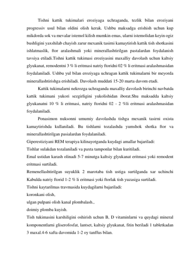 Tishni kattik tukimalari eroziyaga uchraganda, tezlik bilan eroziyani 
progressiv usul bilan oldini olish kerak. Ushbu maksadga erishish uchun kup 
mikdorda sok va mevalar istemol kilish mumkin emas, ularni istemolidan keyin ogiz 
bushligini yaxshilab chayish zarur mexanik tasirni kamaytirish kattik tish shotkasini 
ishlatmaslik, ftor aralashmali yoki minerallashtirilgan pastalardan foydalanish 
tavsiya etiladi.Tishni kattik tukimasi eroziyasini maxalliy davolash uchun kaltsiy 
glyukanat, remodentni 3 % li eritmasi natriy ftoridni 02 % li eritmasi aralashmasidan 
foydalaniladi. Ushbu yul bilan eroziyaga uchragan kattik tukimalarni bir meyorda 
minerallashtirishga erishiladi. Davolash muddati 15-20 marta davom etadi. 
Kattik tukimalarni nekrozga uchraganda maxalliy davolash birinchi navbatda 
kattik tukimani yukori sezgirligini yukolishidan iborat.Shu maksadda kaltsiy 
glyukanatni 10 % li eritmasi, natriy ftoridni 02 - 2 %li eritmasi aralashmasidan 
foydalaniladi.  
Ponasimon nuksonni umumiy davolashda tishga mexanik tasirni oxista 
kamaytirishda kullaniladi. Bu tishlarni tozalashda yumshok shotka ftor va 
minerallashtirilgan pasialardan foydalaniladi. 
Giperestiziyani REM terapiya kilinayotganda kuydagi amallar bajariladi: 
Tishlar sulakdan tozalaniladi va paxta tamponlar bilan kuritiladi. 
Emal ustidan karash olinadi 5-7 minutga kaltsiy glyukanat eritmasi yoki remodent 
eritmasi surtiladi. 
Remenellashtirilgan suyuklik 2 marotaba tish ustiga surtilganda xar uchinchi 
Kabulda natriy ftorid 1-2 % li eritmasi yoki ftorlak tish yuzasiga surtiladi.  
Tishni kaytarilmas travmasida kuydagilarni bajariladi:  
koronkani olish,  
ulgan pulpani olish kanal plombalash.,  
doimiy plomba kuyish. 
Tish tukimasini karshiligini oshirish uchun B, D vitaminlarni va quydagi mineral 
komponentlarni gliserofosfat, lantset, kaltsiy glyukanat, fitin beriladi 1 tabletkadan 
3 maxal.4-6 xafta davomida 1-2 oy tanffus bilan.  
