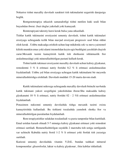 Nokarioz tishni maxalliy davolash xarakteri tish tukimalarini uzgarishi darajasiga 
boglik.  
Rentgenoterapiya utkazish samaradorligi tishni metilen kuki usuli bilan 
buyashdan iborat. (bazi doglar yukoladi yoki kamayadi. 
Remterapiyani takroriy kursi kerak bulsa yana utkaziladi. 
Tishlar kattik tukimasini eroziyasini umumiy davolash, tishni kattik tukimalari 
eroziyaga uchraganda tezlik bilan mavjud eroziyani progressiv usul bilan oldini 
olish kerak . Ushbu maksadga erishish uchun kup mikdorda sok va meva yaistemol 
kilishi mumkin emas yoki ularni istemolidan keyin ogiz bushligini yaxshilab chayish 
zarur.Mexanik tasirni kamaytirish kattik tish shotkasini ishlatmaslik ftor 
aralashmasidagi yoki minerallashtirilgan pastani kullash kerak. 
 
Tishni kattik tukimasi eroziyasini maxalliy davolash uchun kaltsiy glyukanat, 
remodentni 3 % li eritmasi natriy ftoridni 0,2 % li eritmasi aralashmasidan 
foydalaniladi. Ushbu yul bilan eroziyaga uchragan kattik tukimalarni bir meyorda 
minerallashtirishga erishiladi. Davolash muddati 15-20 marta davom etadi. 
 
 
Kattik tukimalarni nekrozga uchraganda maxalliy davolash birinchi navbatda 
kattik tukimani yukori sezgirligini yukolishidan iborat.Shu maksadda kaltsiy 
glyukanatni 10 % li eritmasi, natriy ftoridni 02 - 2 %li eritmasi aralashmasidan 
foydalaniladi.  
Ponasimon nuksonni umumiy davolashda tishga mexanik tasirni oxista 
kamaytirishda kullaniladi. Bu tishlarni tozalashda yumshok shotka ftor va 
minerallashtirilgan pasialardan foydalaniladi. 
 
Rem terapiyatishlar sulakdan tozalaniladi va paxta tamponlar bilan kuritiladi. 
Emal ustidan karash olinadi 5-7 minutga kaltsiy glyukanat eritmasi yoki remodent 
eritmasi surtiladi. Remenellashtirilgan suyuklik 2 marotaba tish ustiga surtilganda 
xar uchinchi Kabulda natriy ftorid 1-2 % li eritmasi yoki ftorlak tish yuzasiga 
surtiladi. 
Kariesni umumiy davolashda vitamin V,D,E, bundan tashkari mitneral 
komponentlar: gliserofosfat, laktat va kaltsiy glyukonat , fitin kabilar ishlatiladi. 
