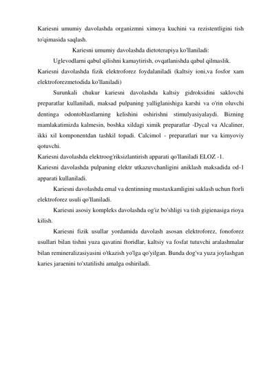 Kariesni umumiy davolashda organizmni ximoya kuchini va rezistentligini tish 
to'qimasida saqlash. 
Kariesni umumiy davolashda dietoterapiya ko'llaniladi: 
 
Uglevodlarni qabul qilishni kamaytirish, ovqatlanishda qabul qilmaslik.  
Kariesni davolashda fizik elektroforez foydalaniladi (kaltsiy ioni,va fosfor xam 
elektroforezmetodida ko'llaniladi) 
 
Surunkali chukur kariesni davolashda kaltsiy gidroksidini saklovchi 
preparatlar kullaniladi, maksad pulpaning yalliglanishiga karshi va o'rin oluvchi 
dentinga odontoblastlarning kelishini oshirishni stimulyasiyalaydi. Bizning 
mamlakatimizda kalmesin, boshka xildagi ximik preparatlar -Dycal va Alcaliner, 
ikki xil komponentdan tashkil topadi. Calcimol - preparatlari nur va kimyoviy 
qotuvchi. 
Kariesni davolashda elektroog'riksizlantirish apparati qo'llaniladi ELOZ -1. 
Kariesni davolashda pulpaning elektr utkazuvchanligini aniklash maksadida od-1 
apparati kullaniladi.  
 
Kariesni davolashda emal va dentinning mustaxkamligini saklash uchun ftorli 
elektroforez usuli qo'llaniladi. 
 
Kariesni asosiy kompleks davolashda og'iz bo'shligi va tish gigienasiga rioya 
kilish.  
 
Kariesni fizik usullar yordamida davolash asosan elektroforez, fonoforez 
usullari bilan tishni yuza qavatini ftoridlar, kaltsiy va fosfat tutuvchi aralashmalar 
bilan remineralizasiyasini o'tkazish yo'lga qo'yilgan. Bunda dog'va yuza joylashgan 
karies jaraenini to'xtatilishi amalga oshiriladi. 
 
 
 
 
 
 
 
