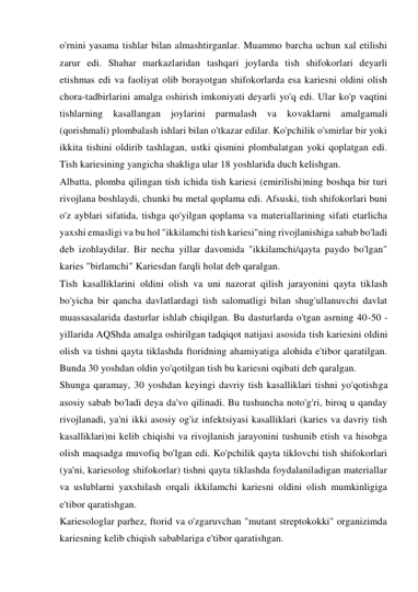 o'rnini yasama tishlar bilan almashtirganlar. Muammo barcha uchun xal etilishi 
zarur edi. Shahar markazlaridan tashqari joylarda tish shifokorlari deyarli 
etishmas edi va faoliyat olib borayotgan shifokorlarda esa kariesni oldini olish 
chora-tadbirlarini amalga oshirish imkoniyati deyarli yo'q edi. Ular ko'p vaqtini 
tishlarning kasallangan joylarini parmalash va kovaklarni amalgamali 
(qorishmali) plombalash ishlari bilan o'tkazar edilar. Ko'pchilik o'smirlar bir yoki 
ikkita tishini oldirib tashlagan, ustki qismini plombalatgan yoki qoplatgan edi. 
Tish kariesining yangicha shakliga ular 18 yoshlarida duch kelishgan. 
Albatta, plomba qilingan tish ichida tish kariesi (emirilishi)ning boshqa bir turi 
rivojlana boshlaydi, chunki bu metal qoplama edi. Afsuski, tish shifokorlari buni 
o'z ayblari sifatida, tishga qo'yilgan qoplama va materiallarining sifati etarlicha 
yaxshi emasligi va bu hol "ikkilamchi tish kariesi"ning rivojlanishiga sabab bo'ladi 
deb izohlaydilar. Bir necha yillar davomida "ikkilamchi/qayta paydo bo'lgan" 
karies "birlamchi" Kariesdan farqli holat deb qaralgan. 
Tish kasalliklarini oldini olish va uni nazorat qilish jarayonini qayta tiklash 
bo'yicha bir qancha davlatlardagi tish salomatligi bilan shug'ullanuvchi davlat 
muassasalarida dasturlar ishlab chiqilgan. Bu dasturlarda o'tgan asrning 40-50 - 
yillarida AQShda amalga oshirilgan tadqiqot natijasi asosida tish kariesini oldini 
olish va tishni qayta tiklashda ftoridning ahamiyatiga alohida e'tibor qaratilgan. 
Bunda 30 yoshdan oldin yo'qotilgan tish bu kariesni oqibati deb qaralgan. 
Shunga qaramay, 30 yoshdan keyingi davriy tish kasalliklari tishni yo'qotishga 
asosiy sabab bo'ladi deya da'vo qilinadi. Bu tushuncha noto'g'ri, biroq u qanday 
rivojlanadi, ya'ni ikki asosiy og'iz infektsiyasi kasalliklari (karies va davriy tish 
kasalliklari)ni kelib chiqishi va rivojlanish jarayonini tushunib etish va hisobga 
olish maqsadga muvofiq bo'lgan edi. Ko'pchilik qayta tiklovchi tish shifokorlari 
(ya'ni, kariesolog shifokorlar) tishni qayta tiklashda foydalaniladigan materiallar 
va uslublarni yaxshilash orqali ikkilamchi kariesni oldini olish mumkinligiga 
e'tibor qaratishgan. 
Kariesologlar parhez, ftorid va o'zgaruvchan "mutant streptokokki" organizimda 
kariesning kelib chiqish sabablariga e'tibor qaratishgan. 
