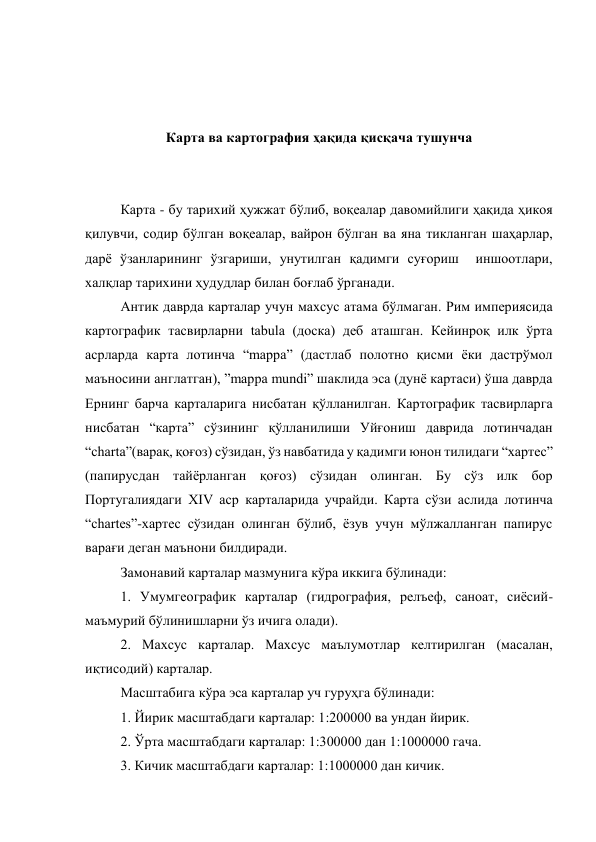  
 
 
Карта ва картография ҳақида қисқача тушунча 
 
 
Карта - бу тарихий ҳужжат бўлиб, воқеалар давомийлиги ҳақида ҳикоя 
қилувчи, содир бўлган воқеалар, вайрон бўлган ва яна тикланган шаҳарлар, 
дарё ўзанларининг ўзгариши, унутилган қадимги суғориш  иншоотлари, 
халқлар тарихини ҳудудлар билан боғлаб ўрганади. 
Антик даврда карталар учун махсус атама бўлмаган. Рим империясида 
картографик тасвирларни tabula (доска) деб аташган. Кейинроқ илк ўрта 
асрларда карта лотинча “mappa” (дастлаб полотно қисми ёки дастрўмол 
маъносини англатган), ”mappa mundi” шаклида эса (дунё картаси) ўша даврда 
Ернинг барча карталарига нисбатан қўлланилган. Картографик тасвирларга 
нисбатан “карта” сўзининг қўлланилиши Уйғониш даврида лотинчадан 
“charta”(варақ, қоғоз) сўзидан, ўз навбатида у қадимги юнон тилидаги “хартес” 
(папирусдан тайёрланган қоғоз) сўзидан олинган. Бу сўз илк бор 
Португалиядаги XIV аср карталарида учрайди. Карта сўзи аслида лотинча 
“chartes”-хартес сўзидан олинган бўлиб, ёзув учун мўлжалланган папирус 
варағи деган маънони билдиради.  
Замонавий карталар мазмунига кўра иккига бўлинади: 
1. Умумгеографик карталар (гидрография, релъеф, саноат, сиёсий-
маъмурий бўлинишларни ўз ичига олади). 
2. Махсус карталар. Махсус маълумотлар келтирилган (масалан, 
иқтисодий) карталар. 
Масштабига кўра эса карталар уч гуруҳга бўлинади: 
1. Йирик масштабдаги карталар: 1:200000 ва ундан йирик. 
2. Ўрта масштабдаги карталар: 1:300000 дан 1:1000000 гача. 
3. Кичик масштабдаги карталар: 1:1000000 дан кичик. 
