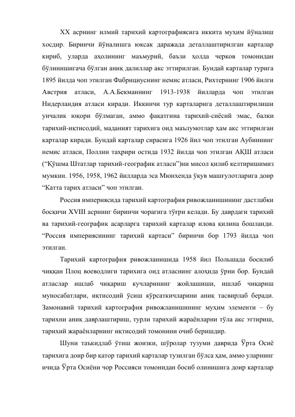 ХХ асрнинг илмий тарихий картографиясига иккита муҳим йўналиш 
хосдир. Биринчи йўналишга юксак даражада деталлаштирилган карталар 
кириб, уларда аҳолининг маъмурий, баъзи ҳолда черков томонидан 
бўлинишигача бўлган аниқ далиллар акс эттирилган. Бундай карталар турига 
1895 йилда чоп этилган Фабрициуснинг немис атласи, Рихтернинг 1906 йилги 
Австрия 
атласи, 
А.А.Бекманнинг 
1913-1938 
йилларда 
чоп 
этилган 
Нидерландия атласи киради. Иккинчи тур карталарига деталлаштирилиши 
унчалик юқори бўлмаган, аммо фақатгина тарихий-сиёсий эмас, балки 
тарихий-иқтисодий, маданият тарихига оид маълумотлар ҳам акс эттирилган 
карталар киради. Бундай карталар сирасига 1926 йил чоп этилган Аубиннинг 
немис атласи, Поллин таҳрири остида 1932 йилда чоп этилган АҚШ атласи 
(“Қўшма Штатлар тарихий-географик атласи”)ни мисол қилиб келтиришимиз 
мумкин. 1956, 1958, 1962 йилларда эса Мюнхенда ўқув машғулотларига доир 
“Катта тарих атласи” чоп этилган.  
Россия империясида тарихий картография ривожланишининг дастлабки 
босқичи XVIII асрнинг биринчи чорагига тўғри келади. Бу даврдаги тарихий 
ва тарихий-географик асарларга тарихий карталар илова қилина бошланди. 
“Россия империясининг тарихий картаси” биринчи бор 1793 йилда чоп 
этилган. 
Тарихий картография ривожланишида 1958 йил Польшада босилиб 
чиққан Плоц воеводлиги тарихига оид атласнинг алоҳида ўрни бор. Бундай 
атласлар ишлаб чиқариш кучларининг жойлашиши, ишлаб чиқариш 
муносабатлари, иқтисодий ўсиш кўрсаткичларини аниқ тасвирлаб беради. 
Замонавий тарихий картография ривожланишининг муҳим элементи – бу 
тарихни аниқ даврлаштириш, турли тарихий жараёнларни тўла акс эттириш, 
тарихий жараёнларнинг иқтисодий томонини очиб беришдир. 
Шуни таъкидлаб ўтиш жоизки, шўролар тузуми даврида Ўрта Осиё 
тарихига доир бир қатор тарихий карталар тузилган бўлса ҳам, аммо уларнинг 
ичида Ўрта Осиёни чор Россияси томонидан босиб олинишига доир карталар 
