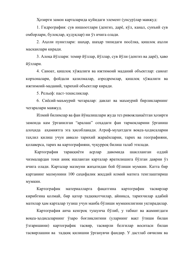 Ҳозирги замон карталарида қуйидаги элемент (унсур)лар мавжуд: 
1. Гидрография: сув иншоотлари (денгиз, дарё, кўл, канал, сунъий сув 
омборлари, булоқлар, қудуқлар) ни ўз ичига олади. 
2. Аҳоли пунктлари: шаҳар, шаҳар типидаги посёлка, қишлоқ аҳоли 
масканлари киради. 
3. Алоқа йўллари: темир йўллар, йўллар, сув йўли (денгиз ва дарё), ҳаво 
йўллари. 
4. Саноат, қишлоқ хўжалиги ва ижтимоий маданий объектлар: саноат 
корхоналари, фойдали қазилмалар, аэродромлар, қишлоқ хўжалиги ва 
ижтимоий-маданий, тарихий объектлар киради. 
5. Рельеф: паст-текисликлар. 
6. Сиёсий-маъмурий чегаралар: давлат ва маъмурий бирликларнинг 
чегаралари мавжуд. 
Илмий билимлар ва фан йўналишлари жуда тез ривожланаётган ҳозирги 
замонда кам ўрганилган “аралаш” соҳадаги фан тармоқларини ўрганиш 
алоҳида  аҳамиятга эга ҳисобланади. Атроф-муҳитдаги воқеа-ҳодисаларни 
таҳлил қилиш учун аввало тарихий жараёнларни, тарих ва географияни, 
қолаверса, тарих ва картографияни, чуқурроқ билиш талаб этилади. 
Картография 
тараққиёти 
асрлар 
давомида 
шаклланган 
оддий  
чизмалардан токи аниқ ишланган карталар яратилишига бўлган даврни ўз 
ичига олади. Карталар мазмуни жиҳатидан бой бўлиши мумкин. Катта бир 
картанинг мазмунини 100 саҳифалик жиддий илмий матнга тенглаштириш 
мумкин. 
Картографик 
материалларга 
фақатгина 
картографик 
тасвирлар 
кирибгина қолмай, бир қатор тадқиқотчилар, айниқса, тарихчилар адабий 
матнлар ҳам карталар тузиш учун манба бўлиши мумкинлигини уқтирадилар. 
Картография анча кенгроқ тушунча бўлиб, у табиат ва жамиятдаги 
воқеа-ҳодисаларнинг ўзаро боғлиқлигини (уларнинг вақт ўтиши билан 
ўзгаришини) картографик тасвир, тасвирли белгилар воситаси билан 
тасвирлашни ва  тадқиқ қилишни ўрганувчи фандир. У дастлаб овчилик ва 
