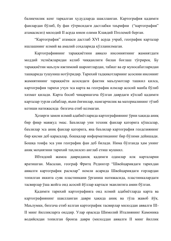 балиқчилик кенг тарқалган ҳудудларда шаклланган. Картография қадимги 
фанлардан бўлиб, бу фан тўғрисидаги дастлабки таърифни  (“картография” 
атамасисиз) милодий II асрда юнон олими Клавдий Птолемей берган. 
“Картография” атамаси дастлаб XVI асрда учраб, географик карталар 
ишлашнинг илмий ва амалий соҳаларида қўлланилмаган. 
Картографиянинг тараққиётини аввало инсониятнинг жамиятдаги 
моддий эҳтиёжларидан келиб чиққанлиги билан боғлаш тўғрироқ. Бу 
тараққиётни маълум ижтимоий шароитлардан, табиат ва ер муносабатларидан 
ташқарида тушуниш нотўғридир. Тарихий тадқиқотларнинг асосини инсоният 
жамиятининг тараққиёти асосидаги фактик маълумотлар ташкил қилса, 
картография тарихи учун эса карта ва географик илмлар асосий манба бўлиб 
хизмат қилади. Карта босиб чиқаришгача бўлган даврдаги кўплаб қадимги 
карталар турли сабаблар, яъни ёнғинлар, намгарчилик ва материалининг тўзиб 
кетиши натижасида  бизгача етиб келмаган. 
Ҳозирги замон илмий адабиётларида картографиянинг ўрни хақида аниқ 
бир фикр мавжуд эмас. Баъзилар уни техник фанлар қаторига қўшсалар, 
баъзилар эса аниқ фанлар қаторига, яна баъзилар картография геодезиянинг 
бир қисми деб қарасалар, бошқалар информатиканинг бир бўлими дейишади. 
Бошқа тоифа эса уни географик фан деб билади. Нима бўлганда ҳам унинг 
аниқ моҳиятини тарихий таҳлилсиз англаб етиш мушкил. 
Ибтидоий жамоа давриданоқ қадимги одамлар илк карталарни 
яратишган. Масалан, географ Фритц Редингер “Швейцариядаги тарихдан 
аввалги картографик расмлар” номли асарида Швейцариядаги ғорлардан  
топилган иккита суяк пластинкани ўрганиш натижасида, пластинкалардаги 
тасвирлар ўша жойга оид асосий йўллар картаси эканлигига амин бўлган. 
Қадимги тарихий картографияга оид илмий адабиётларда карта ва 
картографиянинг шаклланган даври ҳақида аниқ ва тўла жавоб йўқ. 
Маълумки, бизгача етиб келган картографик тасвирлар милоддан аввалги III-
II минг йилликларга оиддир. Улар орасида Шимолий Италиянинг Камоника 
водийсидан топилган бронза даври (милоддан аввалги II минг йиллик 
