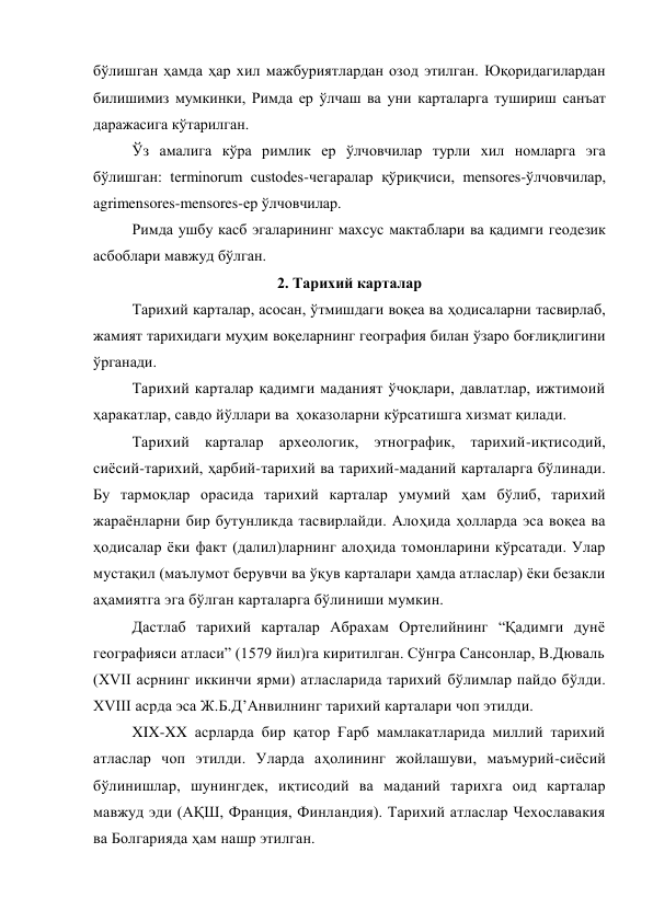 бўлишган ҳамда ҳар хил мажбуриятлардан озод этилган. Юқоридагилардан 
билишимиз мумкинки, Римда ер ўлчаш ва уни карталарга тушириш санъат 
даражасига кўтарилган. 
Ўз амалига кўра римлик ер ўлчовчилар турли хил номларга эга 
бўлишган: terminorum custodes-чегаралар қўриқчиси, mensores-ўлчовчилар, 
agrimensores-mensores-ер ўлчовчилар. 
Римда ушбу касб эгаларининг махсус мактаблари ва қадимги геодезик 
асбоблари мавжуд бўлган.  
2. Тарихий карталар 
Тарихий карталар, асосан, ўтмишдаги воқеа ва ҳодисаларни тасвирлаб, 
жамият тарихидаги муҳим воқеларнинг география билан ўзаро боғлиқлигини 
ўрганади. 
Тарихий карталар қадимги маданият ўчоқлари, давлатлар, ижтимоий 
ҳаракатлар, савдо йўллари ва  ҳоказоларни кўрсатишга хизмат қилади. 
Тарихий карталар археологик, этнографик, тарихий-иқтисодий, 
сиёсий-тарихий, ҳарбий-тарихий ва тарихий-маданий карталарга бўлинади. 
Бу тармоқлар орасида тарихий карталар умумий ҳам бўлиб, тарихий 
жараёнларни бир бутунликда тасвирлайди. Алоҳида ҳолларда эса воқеа ва 
ҳодисалар ёки факт (далил)ларнинг алоҳида томонларини кўрсатади. Улар 
мустақил (маълумот берувчи ва ўқув карталари ҳамда атласлар) ёки безакли 
аҳамиятга эга бўлган карталарга бўлиниши мумкин. 
Дастлаб тарихий карталар Абрахам Ортелийнинг “Қадимги дунё 
географияси атласи” (1579 йил)га киритилган. Сўнгра Сансонлар, В.Дюваль 
(XVII асрнинг иккинчи ярми) атласларида тарихий бўлимлар пайдо бўлди. 
XVIII асрда эса Ж.Б.Д’Анвилнинг тарихий карталари чоп этилди. 
XIX-XX асрларда бир қатор Ғарб мамлакатларида миллий тарихий 
атласлар чоп этилди. Уларда аҳолининг жойлашуви, маъмурий-сиёсий 
бўлинишлар, шунингдек, иқтисодий ва маданий тарихга оид карталар 
мавжуд эди (АҚШ, Франция, Финландия). Тарихий атласлар Чехославакия 
ва Болгарияда ҳам нашр этилган. 
