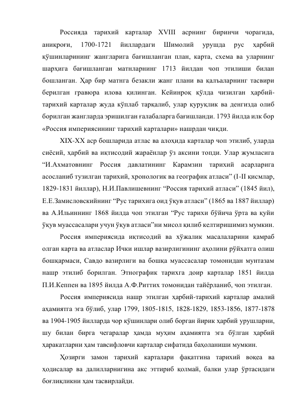 Россияда тарихий карталар XVIII асрнинг биринчи чорагида, 
аниқроғи, 
1700-1721 
йиллардаги 
Шимолий 
урушда 
рус 
ҳарбий 
қўшинларининг жангларига бағишланган план, карта, схема ва уларнинг 
шарҳига бағишланган матнларнинг 1713 йилдан чоп этилиши билан 
бошланган. Ҳар бир матнга безакли жанг плани ва қалъаларнинг тасвири 
берилган гравюра илова қилинган. Кейинроқ қўлда чизилган ҳарбий-
тарихий карталар жуда кўплаб тарқалиб, улар қуруқлик ва денгизда олиб 
борилган жангларда эришилган ғалабаларга бағишланди. 1793 йилда илк бор 
«Россия империясининг тарихий карталари» нашрдан чиқди. 
XIX-XX аср бошларида атлас ва алоҳида карталар чоп этилиб, уларда 
сиёсий, ҳарбий ва иқтисодий жараёнлар ўз аксини топди. Улар жумласига 
“И.Ахматовнинг Россия давлатининг Карамзин тарихий асарларига 
асосланиб тузилган тарихий, хронологик ва географик атласи” (I-II қисмлар, 
1829-1831 йиллар), Н.И.Павлишевнинг “Россия тарихий атласи” (1845 йил), 
Е.Е.Замисловскийнинг “Рус тарихига оид ўқув атласи” (1865 ва 1887 йиллар) 
ва А.Ильиннинг 1868 йилда чоп этилган “Рус тарихи бўйича ўрта ва қуйи 
ўқув муассасалари учун ўқув атласи”ни мисол қилиб келтиришимиз мумкин. 
Россия империясида иқтисодий ва хўжалик масалаларини қамраб 
олган карта ва атласлар Ички ишлар вазирлигининг аҳолини рўйхатга олиш 
бошқармаси, Савдо вазирлиги ва бошқа муассасалар томонидан мунтазам 
нашр этилиб борилган. Этнографик тарихга доир карталар 1851 йилда 
П.И.Кеппен ва 1895 йилда А.Ф.Риттих томонидан тайёрланиб, чоп этилган. 
Россия империясида нашр этилган ҳарбий-тарихий карталар амалий 
аҳамиятга эга бўлиб, улар 1799, 1805-1815, 1828-1829, 1853-1856, 1877-1878 
ва 1904-1905 йилларда чор қўшинлари олиб борган йирик ҳарбий урушларни, 
шу билан бирга чегаралар ҳамда муҳим аҳамиятга эга бўлган ҳарбий 
ҳаракатларни ҳам тавсифловчи карталар сифатида баҳоланиши мумкин. 
Ҳозирги замон тарихий карталари фақатгина тарихий воқеа ва 
ҳодисалар ва далилларнигина акс эттириб қолмай, балки улар ўртасидаги 
боғлиқликни ҳам тасвирлайди. 
